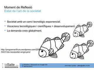 Jordi Albó Canals – jalbo@salle.url.edu
La Robòtica i l’Educació en el segle XXI
17 Abril de 2013
Moment de Reflexió
Estat de l’art de la societat
 Societat amb un canvi tecnològic exponencial.
 Vocacions tecnològiques i científiques = desenvolupament.
 La demanda creix globalment.
http://programarilliure.wordpress.com/2008
/04/21/es-necessiten-enginyers/
 