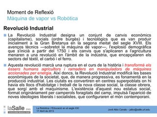 Jordi Albó Canals – jalbo@salle.url.edu
La Robòtica i l’Educació en el segle XXI
17 Abril de 2013
Moment de Reflexió
Màquina de vapor vs Robòtica
■ La Revolució Industrial designa un conjunt de canvis econòmics
(capitalisme), socials (ordre burgès) i tecnològics que es van produir
inicialment a la Gran Bretanya en la segona meitat del segle XVIII. Els
avenços tècnics —sobretot la màquina de vapor—, l'explosió demogràfica
que s'inicià a partir del 1750 i els canvis que s'aplicaren a l'agricultura
menaren a una revolució en l'àmbit de la indústria, que encapçalaren els
sectors del tèxtil, el carbó i el ferro.
■ Aquesta revolució marcà una ruptura en el curs de la història i transformà els
éssers humans agricultors i ramaders en manipuladors de màquines
accionades per energia. Així doncs, la Revolució Industrial modificà les bases
econòmiques de la societat, que, de manera progressiva, es fonamentà en la
producció industrial. Les ciutats es convertiren en centres superpoblats on hi
havia els llocs d'habitatge i treball de la nova classe social, la classe obrera,
que sorgí amb el maquinisme. L'existència d'aquest nou estatus social,
format originàriament per camperols foragitats del camp, impulsà l'aparició de
noves ideologies liberals i socialistes, que configuraren el món contemporani.
Revolució Industrial
 