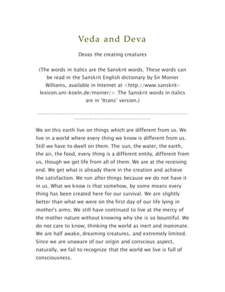 Veda and Deva
Devas the creating creatures
(The words in italics are the Sanskrit words. These words can
be read in the Sanskrit English dictionary by Sir Monier
Williams, available in Internet at <http://www.sanskrit-
lexicon.uni-koeln.de/monier/> The Sanskrit words in italics
are in ‘Itrans’ version.)
------------------------------------------------------------------------------------
-------------------------------------------
We on this earth live on things which are different from us. We
live in a world where every thing we know is different from us.
Still we have to dwell on them. The sun, the water, the earth,
the air, the food, every thing is a different entity, different from
us, though we get life from all of them. We are at the receiving
end. We get what is already there in the creation and achieve
the satisfaction. We run after things because we do not have it
in us. What we know is that somehow, by some means every
thing has been created here for our survival. We are slightly
better than what we were on the first day of our life lying in
mother's arms. We still have continued to live at the mercy of
the mother nature without knowing why she is so bountiful. We
do not care to know, thinking the world as inert and inanimate.
We are half awake, dreaming creatures, and extremely limited.
Since we are unaware of our origin and conscious aspect,
naturally, we fail to recognize that the world we live is full of
consciousness.
 