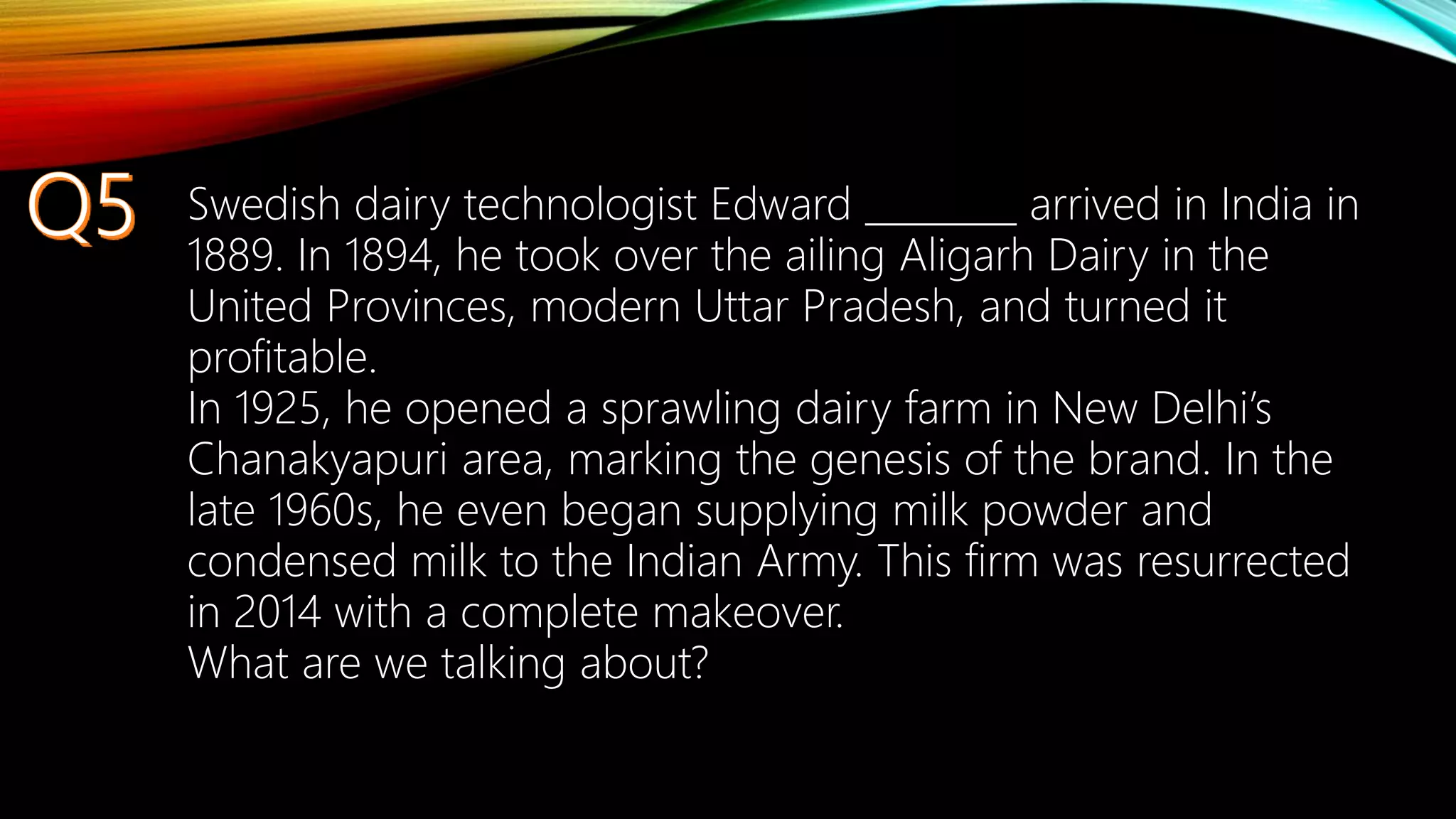 Swedish dairy technologist Edward ________ arrived in India in
1889. In 1894, he took over the ailing Aligarh Dairy in the
United Provinces, modern Uttar Pradesh, and turned it
profitable.
In 1925, he opened a sprawling dairy farm in New Delhi’s
Chanakyapuri area, marking the genesis of the brand. In the
late 1960s, he even began supplying milk powder and
condensed milk to the Indian Army. This firm was resurrected
in 2014 with a complete makeover.
What are we talking about?
 