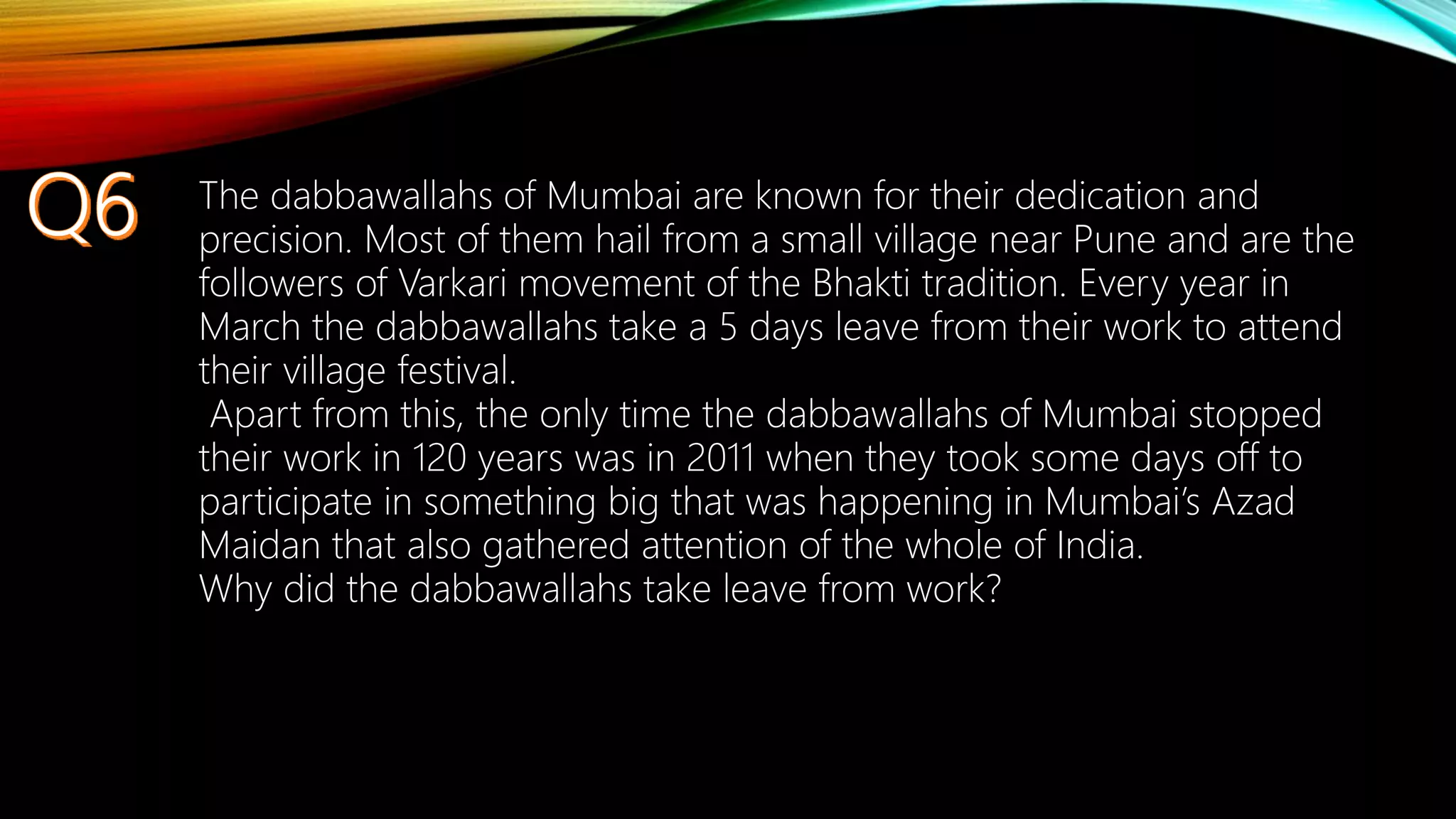 The dabbawallahs of Mumbai are known for their dedication and
precision. Most of them hail from a small village near Pune and are the
followers of Varkari movement of the Bhakti tradition. Every year in
March the dabbawallahs take a 5 days leave from their work to attend
their village festival.
Apart from this, the only time the dabbawallahs of Mumbai stopped
their work in 120 years was in 2011 when they took some days off to
participate in something big that was happening in Mumbai’s Azad
Maidan that also gathered attention of the whole of India.
Why did the dabbawallahs take leave from work?
 
