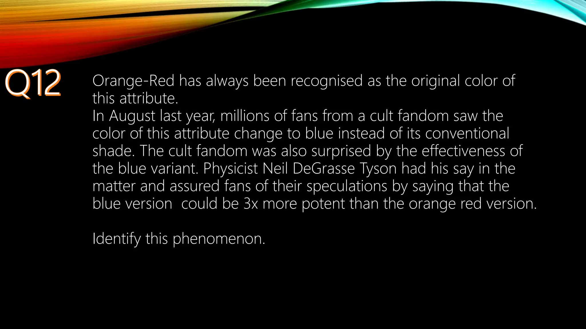 Orange-Red has always been recognised as the original color of
this attribute.
In August last year, millions of fans from a cult fandom saw the
color of this attribute change to blue instead of its conventional
shade. The cult fandom was also surprised by the effectiveness of
the blue variant. Physicist Neil DeGrasse Tyson had his say in the
matter and assured fans of their speculations by saying that the
blue version could be 3x more potent than the orange red version.
Identify this phenomenon.
 