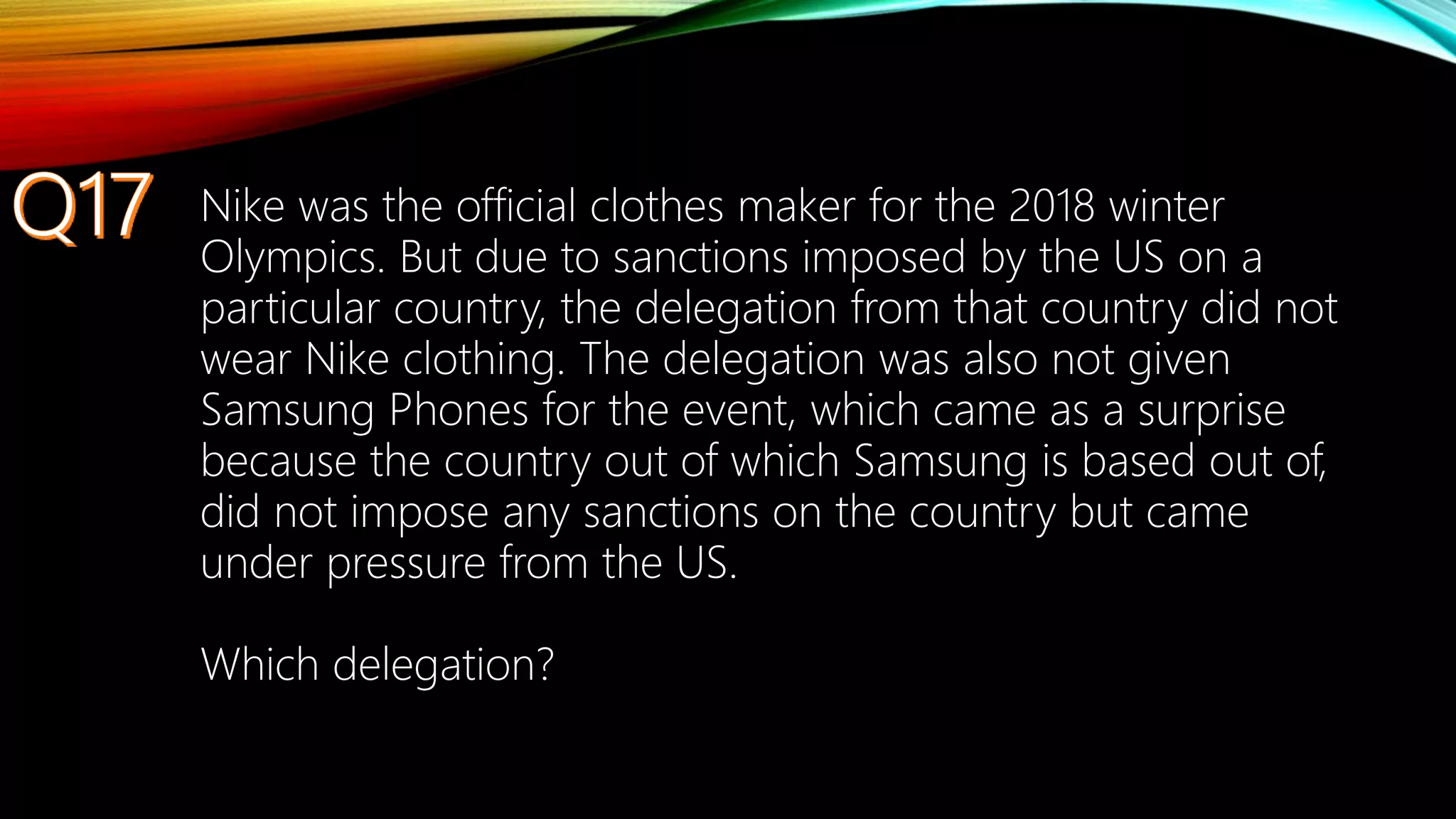 Nike was the official clothes maker for the 2018 winter
Olympics. But due to sanctions imposed by the US on a
particular country, the delegation from that country did not
wear Nike clothing. The delegation was also not given
Samsung Phones for the event, which came as a surprise
because the country out of which Samsung is based out of,
did not impose any sanctions on the country but came
under pressure from the US.
Which delegation?
 