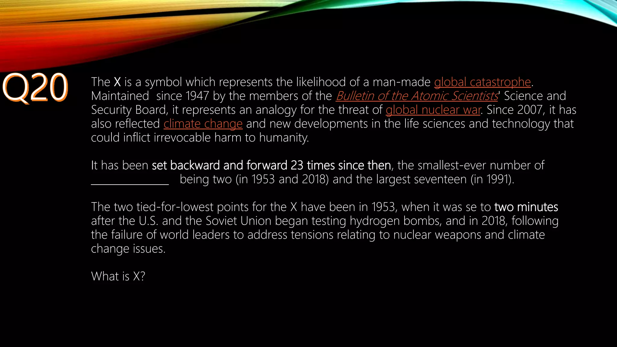 The X is a symbol which represents the likelihood of a man-made global catastrophe.
Maintained since 1947 by the members of the Bulletin of the Atomic Scientists' Science and
Security Board, it represents an analogy for the threat of global nuclear war. Since 2007, it has
also reflected climate change and new developments in the life sciences and technology that
could inflict irrevocable harm to humanity.
It has been set backward and forward 23 times since then, the smallest-ever number of
_______________ being two (in 1953 and 2018) and the largest seventeen (in 1991).
The two tied-for-lowest points for the X have been in 1953, when it was se to two minutes
after the U.S. and the Soviet Union began testing hydrogen bombs, and in 2018, following
the failure of world leaders to address tensions relating to nuclear weapons and climate
change issues.
What is X?
 