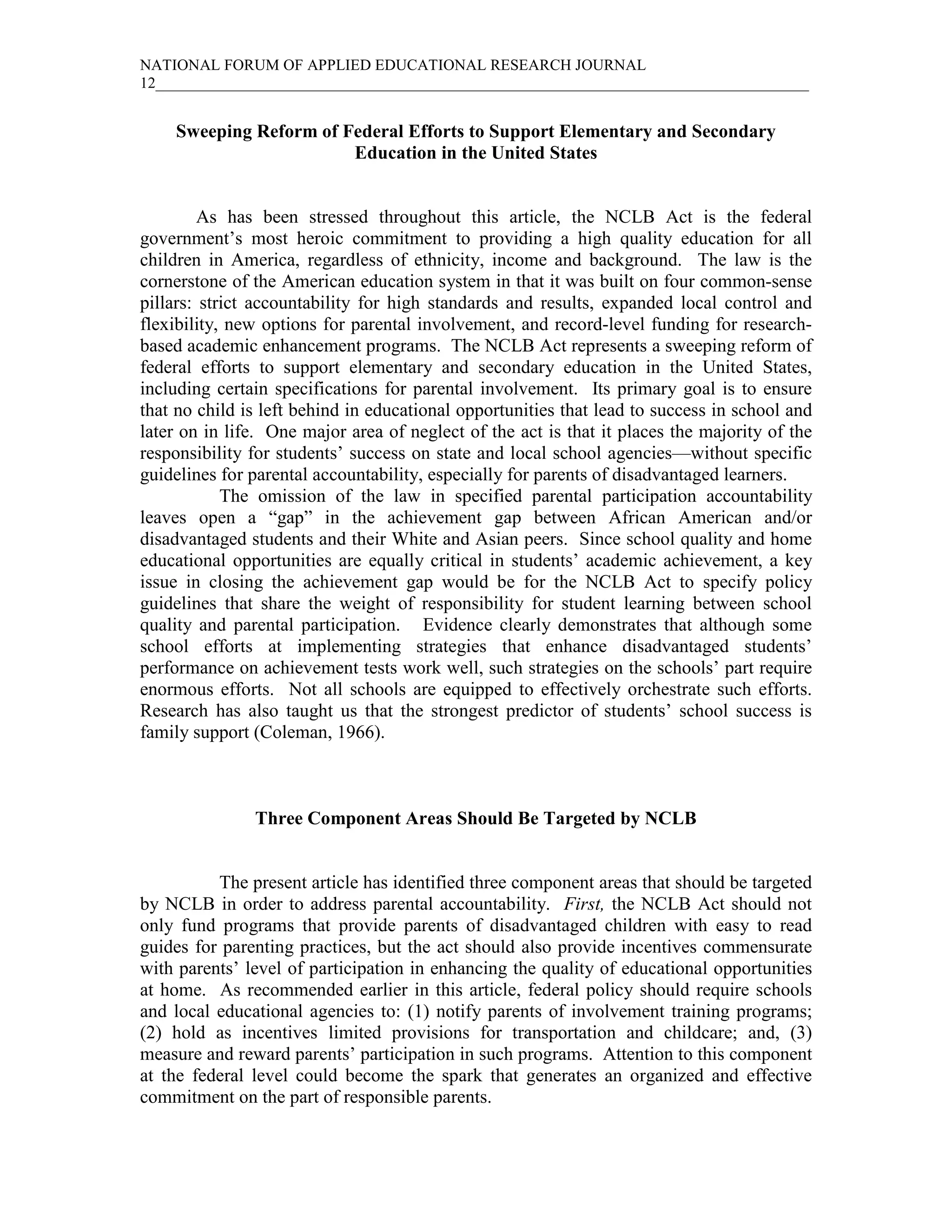 NATIONAL FORUM OF APPLIED EDUCATIONAL RESEARCH JOURNAL
12____________________________________________________________________________________


    Sweeping Reform of Federal Efforts to Support Elementary and Secondary
                        Education in the United States


         As has been stressed throughout this article, the NCLB Act is the federal
government’s most heroic commitment to providing a high quality education for all
children in America, regardless of ethnicity, income and background. The law is the
cornerstone of the American education system in that it was built on four common-sense
pillars: strict accountability for high standards and results, expanded local control and
flexibility, new options for parental involvement, and record-level funding for research-
based academic enhancement programs. The NCLB Act represents a sweeping reform of
federal efforts to support elementary and secondary education in the United States,
including certain specifications for parental involvement. Its primary goal is to ensure
that no child is left behind in educational opportunities that lead to success in school and
later on in life. One major area of neglect of the act is that it places the majority of the
responsibility for students’ success on state and local school agencies—without specific
guidelines for parental accountability, especially for parents of disadvantaged learners.
            The omission of the law in specified parental participation accountability
leaves open a “gap” in the achievement gap between African American and/or
disadvantaged students and their White and Asian peers. Since school quality and home
educational opportunities are equally critical in students’ academic achievement, a key
issue in closing the achievement gap would be for the NCLB Act to specify policy
guidelines that share the weight of responsibility for student learning between school
quality and parental participation. Evidence clearly demonstrates that although some
school efforts at implementing strategies that enhance disadvantaged students’
performance on achievement tests work well, such strategies on the schools’ part require
enormous efforts. Not all schools are equipped to effectively orchestrate such efforts.
Research has also taught us that the strongest predictor of students’ school success is
family support (Coleman, 1966).



               Three Component Areas Should Be Targeted by NCLB


          The present article has identified three component areas that should be targeted
by NCLB in order to address parental accountability. First, the NCLB Act should not
only fund programs that provide parents of disadvantaged children with easy to read
guides for parenting practices, but the act should also provide incentives commensurate
with parents’ level of participation in enhancing the quality of educational opportunities
at home. As recommended earlier in this article, federal policy should require schools
and local educational agencies to: (1) notify parents of involvement training programs;
(2) hold as incentives limited provisions for transportation and childcare; and, (3)
measure and reward parents’ participation in such programs. Attention to this component
at the federal level could become the spark that generates an organized and effective
commitment on the part of responsible parents.
 