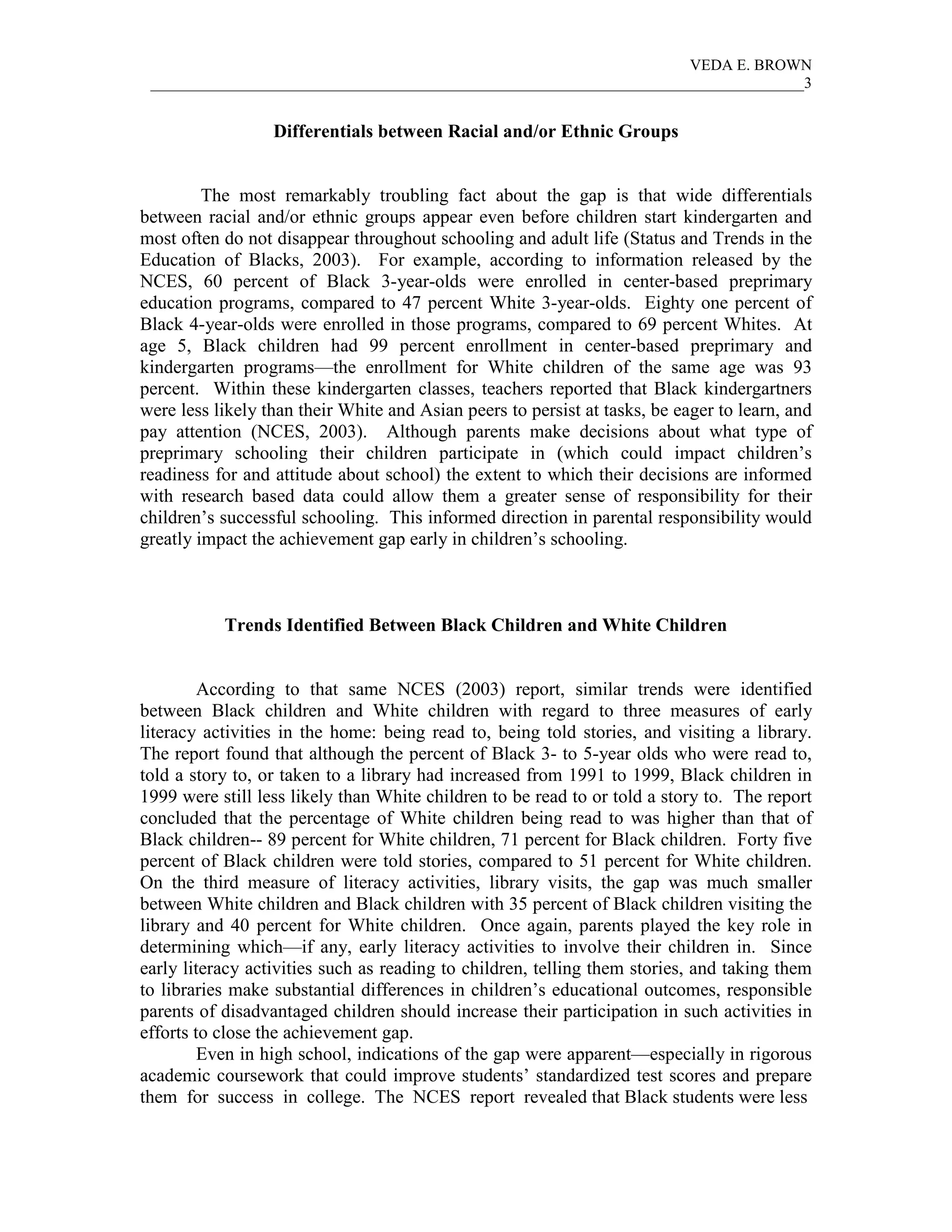 VEDA E. BROWN
 ____________________________________________________________________________________3


                  Differentials between Racial and/or Ethnic Groups


         The most remarkably troubling fact about the gap is that wide differentials
between racial and/or ethnic groups appear even before children start kindergarten and
most often do not disappear throughout schooling and adult life (Status and Trends in the
Education of Blacks, 2003). For example, according to information released by the
NCES, 60 percent of Black 3-year-olds were enrolled in center-based preprimary
education programs, compared to 47 percent White 3-year-olds. Eighty one percent of
Black 4-year-olds were enrolled in those programs, compared to 69 percent Whites. At
age 5, Black children had 99 percent enrollment in center-based preprimary and
kindergarten programs—the enrollment for White children of the same age was 93
percent. Within these kindergarten classes, teachers reported that Black kindergartners
were less likely than their White and Asian peers to persist at tasks, be eager to learn, and
pay attention (NCES, 2003). Although parents make decisions about what type of
preprimary schooling their children participate in (which could impact children’s
readiness for and attitude about school) the extent to which their decisions are informed
with research based data could allow them a greater sense of responsibility for their
children’s successful schooling. This informed direction in parental responsibility would
greatly impact the achievement gap early in children’s schooling.



           Trends Identified Between Black Children and White Children


         According to that same NCES (2003) report, similar trends were identified
between Black children and White children with regard to three measures of early
literacy activities in the home: being read to, being told stories, and visiting a library.
The report found that although the percent of Black 3- to 5-year olds who were read to,
told a story to, or taken to a library had increased from 1991 to 1999, Black children in
1999 were still less likely than White children to be read to or told a story to. The report
concluded that the percentage of White children being read to was higher than that of
Black children-- 89 percent for White children, 71 percent for Black children. Forty five
percent of Black children were told stories, compared to 51 percent for White children.
On the third measure of literacy activities, library visits, the gap was much smaller
between White children and Black children with 35 percent of Black children visiting the
library and 40 percent for White children. Once again, parents played the key role in
determining which—if any, early literacy activities to involve their children in. Since
early literacy activities such as reading to children, telling them stories, and taking them
to libraries make substantial differences in children’s educational outcomes, responsible
parents of disadvantaged children should increase their participation in such activities in
efforts to close the achievement gap.
         Even in high school, indications of the gap were apparent—especially in rigorous
academic coursework that could improve students’ standardized test scores and prepare
them for success in college. The NCES report revealed that Black students were less
 