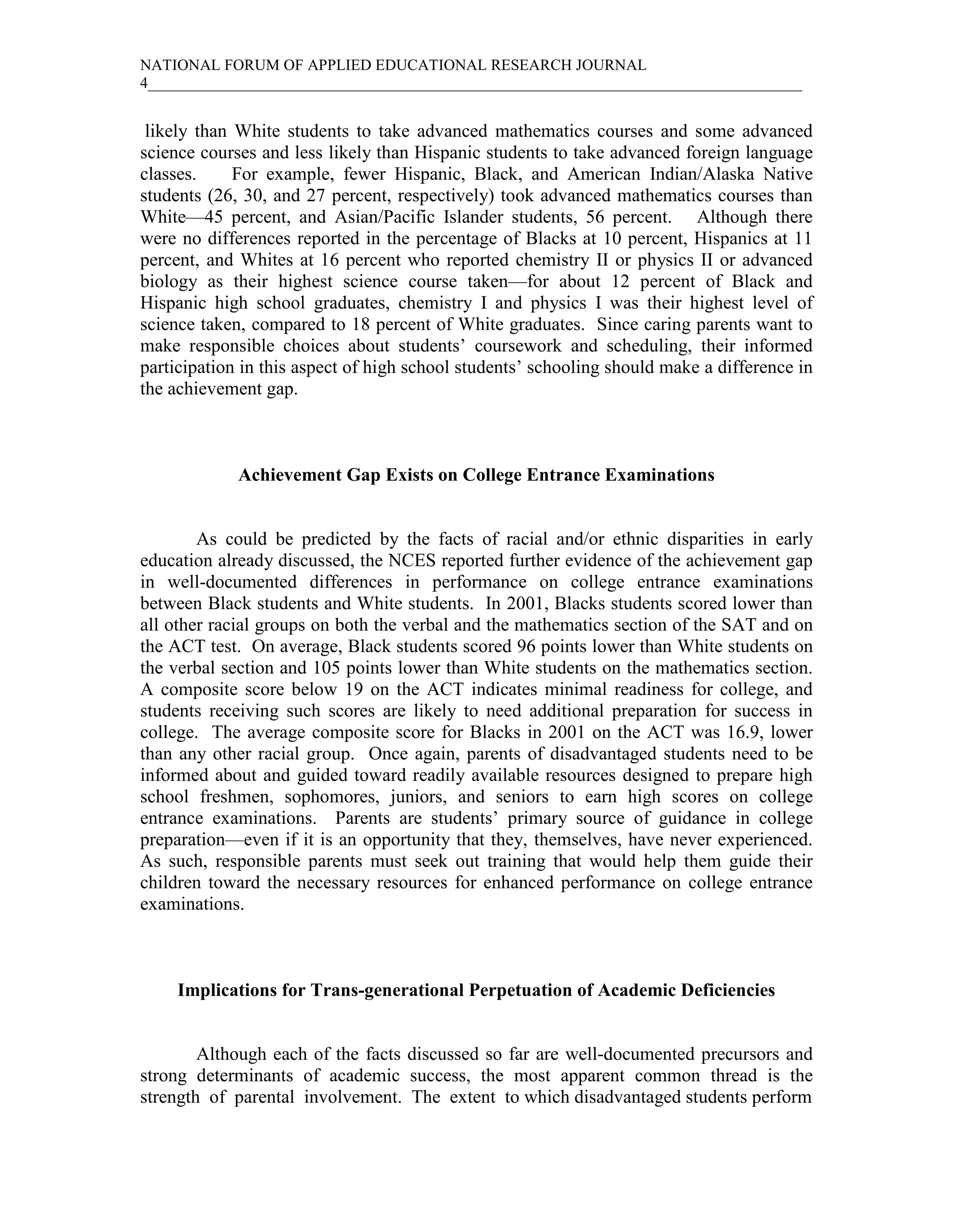NATIONAL FORUM OF APPLIED EDUCATIONAL RESEARCH JOURNAL
4____________________________________________________________________________________


 likely than White students to take advanced mathematics courses and some advanced
science courses and less likely than Hispanic students to take advanced foreign language
classes.     For example, fewer Hispanic, Black, and American Indian/Alaska Native
students (26, 30, and 27 percent, respectively) took advanced mathematics courses than
White—45 percent, and Asian/Pacific Islander students, 56 percent. Although there
were no differences reported in the percentage of Blacks at 10 percent, Hispanics at 11
percent, and Whites at 16 percent who reported chemistry II or physics II or advanced
biology as their highest science course taken—for about 12 percent of Black and
Hispanic high school graduates, chemistry I and physics I was their highest level of
science taken, compared to 18 percent of White graduates. Since caring parents want to
make responsible choices about students’ coursework and scheduling, their informed
participation in this aspect of high school students’ schooling should make a difference in
the achievement gap.



             Achievement Gap Exists on College Entrance Examinations


        As could be predicted by the facts of racial and/or ethnic disparities in early
education already discussed, the NCES reported further evidence of the achievement gap
in well-documented differences in performance on college entrance examinations
between Black students and White students. In 2001, Blacks students scored lower than
all other racial groups on both the verbal and the mathematics section of the SAT and on
the ACT test. On average, Black students scored 96 points lower than White students on
the verbal section and 105 points lower than White students on the mathematics section.
A composite score below 19 on the ACT indicates minimal readiness for college, and
students receiving such scores are likely to need additional preparation for success in
college. The average composite score for Blacks in 2001 on the ACT was 16.9, lower
than any other racial group. Once again, parents of disadvantaged students need to be
informed about and guided toward readily available resources designed to prepare high
school freshmen, sophomores, juniors, and seniors to earn high scores on college
entrance examinations. Parents are students’ primary source of guidance in college
preparation—even if it is an opportunity that they, themselves, have never experienced.
As such, responsible parents must seek out training that would help them guide their
children toward the necessary resources for enhanced performance on college entrance
examinations.



     Implications for Trans-generational Perpetuation of Academic Deficiencies


        Although each of the facts discussed so far are well-documented precursors and
strong determinants of academic success, the most apparent common thread is the
strength of parental involvement. The extent to which disadvantaged students perform
 