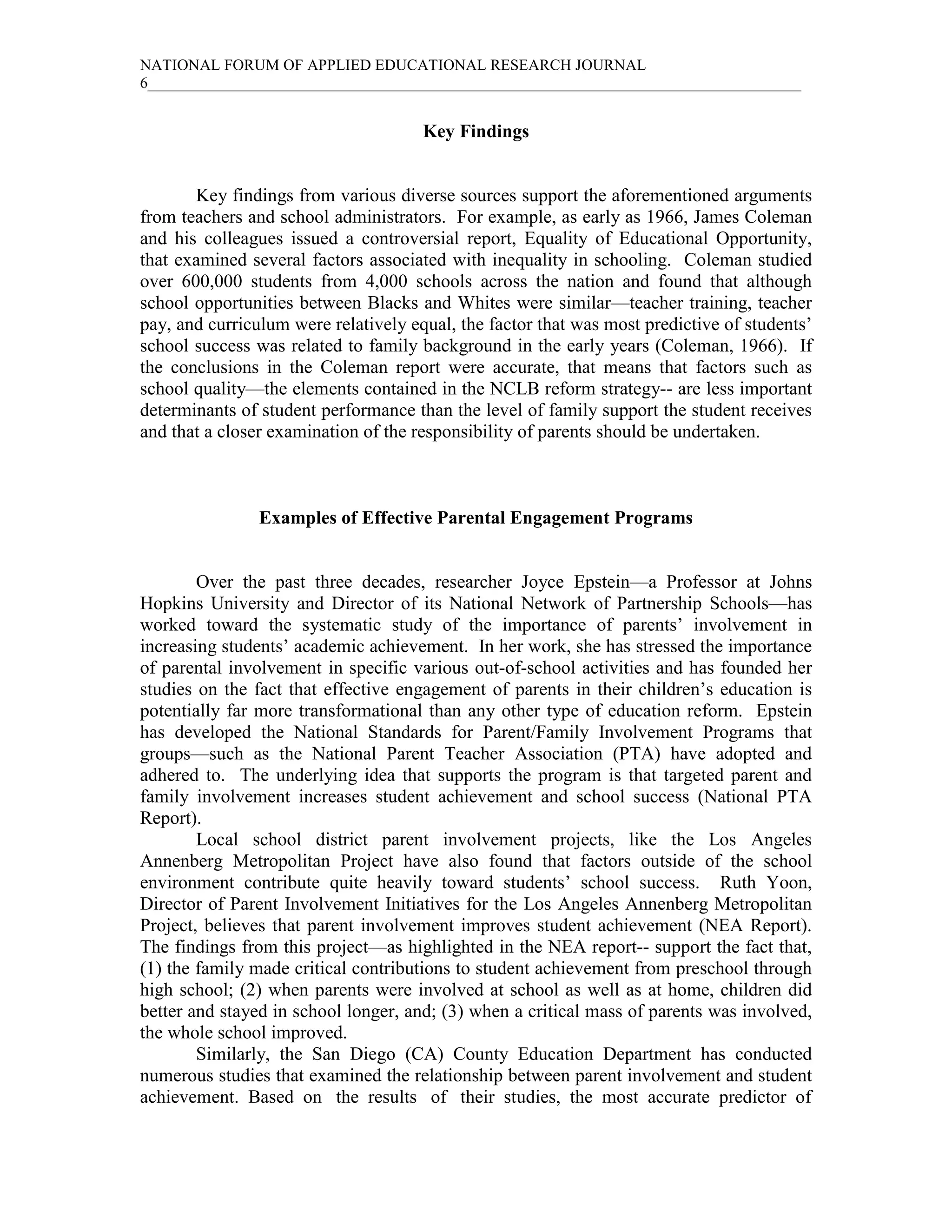 NATIONAL FORUM OF APPLIED EDUCATIONAL RESEARCH JOURNAL
6____________________________________________________________________________________


                                      Key Findings


       Key findings from various diverse sources support the aforementioned arguments
from teachers and school administrators. For example, as early as 1966, James Coleman
and his colleagues issued a controversial report, Equality of Educational Opportunity,
that examined several factors associated with inequality in schooling. Coleman studied
over 600,000 students from 4,000 schools across the nation and found that although
school opportunities between Blacks and Whites were similar—teacher training, teacher
pay, and curriculum were relatively equal, the factor that was most predictive of students’
school success was related to family background in the early years (Coleman, 1966). If
the conclusions in the Coleman report were accurate, that means that factors such as
school quality—the elements contained in the NCLB reform strategy-- are less important
determinants of student performance than the level of family support the student receives
and that a closer examination of the responsibility of parents should be undertaken.



                Examples of Effective Parental Engagement Programs


        Over the past three decades, researcher Joyce Epstein—a Professor at Johns
Hopkins University and Director of its National Network of Partnership Schools—has
worked toward the systematic study of the importance of parents’ involvement in
increasing students’ academic achievement. In her work, she has stressed the importance
of parental involvement in specific various out-of-school activities and has founded her
studies on the fact that effective engagement of parents in their children’s education is
potentially far more transformational than any other type of education reform. Epstein
has developed the National Standards for Parent/Family Involvement Programs that
groups—such as the National Parent Teacher Association (PTA) have adopted and
adhered to. The underlying idea that supports the program is that targeted parent and
family involvement increases student achievement and school success (National PTA
Report).
        Local school district parent involvement projects, like the Los Angeles
Annenberg Metropolitan Project have also found that factors outside of the school
environment contribute quite heavily toward students’ school success. Ruth Yoon,
Director of Parent Involvement Initiatives for the Los Angeles Annenberg Metropolitan
Project, believes that parent involvement improves student achievement (NEA Report).
The findings from this project—as highlighted in the NEA report-- support the fact that,
(1) the family made critical contributions to student achievement from preschool through
high school; (2) when parents were involved at school as well as at home, children did
better and stayed in school longer, and; (3) when a critical mass of parents was involved,
the whole school improved.
        Similarly, the San Diego (CA) County Education Department has conducted
numerous studies that examined the relationship between parent involvement and student
achievement. Based on the results of their studies, the most accurate predictor of
 
