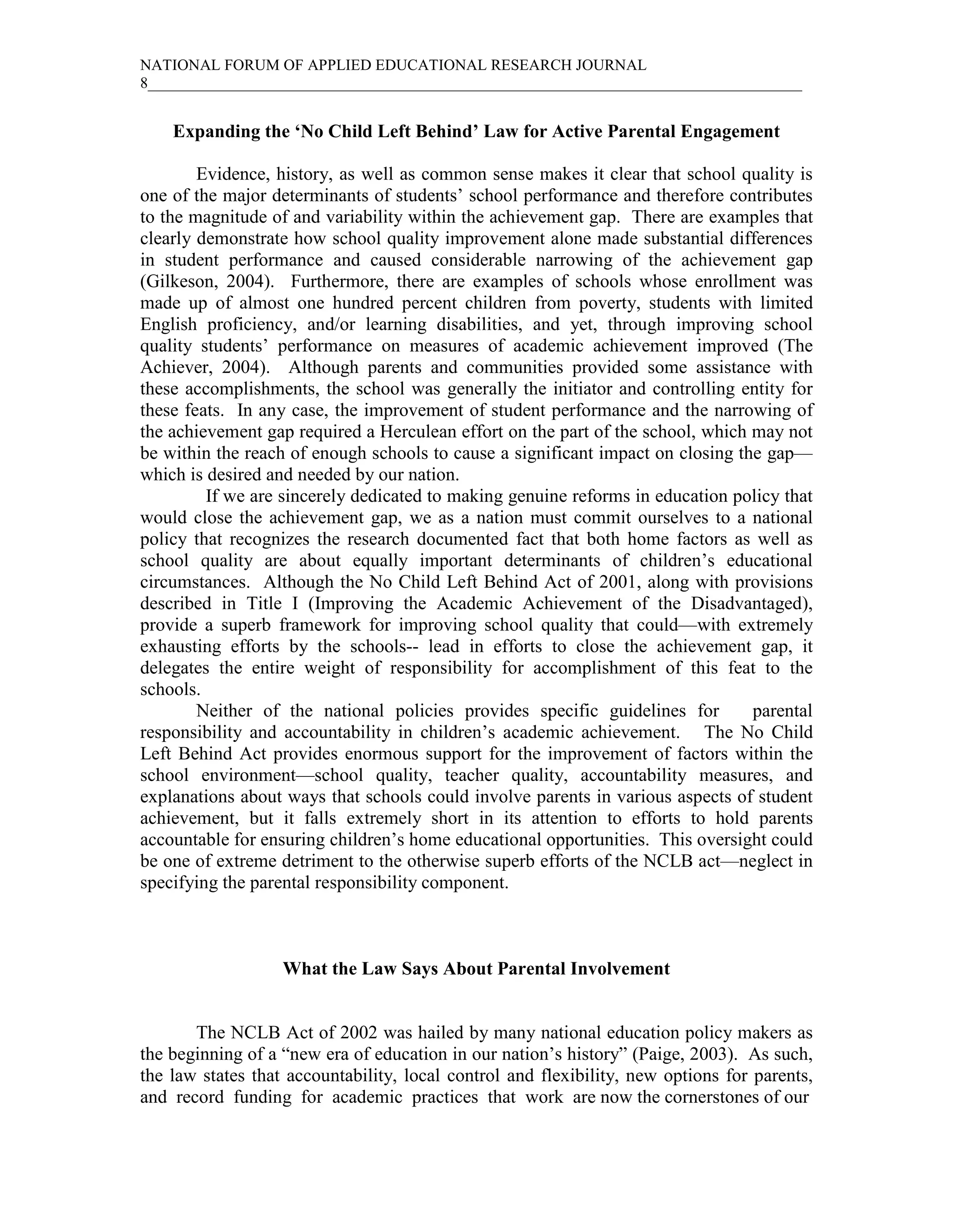NATIONAL FORUM OF APPLIED EDUCATIONAL RESEARCH JOURNAL
8____________________________________________________________________________________


    Expanding the ‘No Child Left Behind’ Law for Active Parental Engagement

        Evidence, history, as well as common sense makes it clear that school quality is
one of the major determinants of students’ school performance and therefore contributes
to the magnitude of and variability within the achievement gap. There are examples that
clearly demonstrate how school quality improvement alone made substantial differences
in student performance and caused considerable narrowing of the achievement gap
(Gilkeson, 2004). Furthermore, there are examples of schools whose enrollment was
made up of almost one hundred percent children from poverty, students with limited
English proficiency, and/or learning disabilities, and yet, through improving school
quality students’ performance on measures of academic achievement improved (The
Achiever, 2004). Although parents and communities provided some assistance with
these accomplishments, the school was generally the initiator and controlling entity for
these feats. In any case, the improvement of student performance and the narrowing of
the achievement gap required a Herculean effort on the part of the school, which may not
be within the reach of enough schools to cause a significant impact on closing the gap—
which is desired and needed by our nation.
         If we are sincerely dedicated to making genuine reforms in education policy that
would close the achievement gap, we as a nation must commit ourselves to a national
policy that recognizes the research documented fact that both home factors as well as
school quality are about equally important determinants of children’s educational
circumstances. Although the No Child Left Behind Act of 2001, along with provisions
described in Title I (Improving the Academic Achievement of the Disadvantaged),
provide a superb framework for improving school quality that could—with extremely
exhausting efforts by the schools-- lead in efforts to close the achievement gap, it
delegates the entire weight of responsibility for accomplishment of this feat to the
schools.
        Neither of the national policies provides specific guidelines for        parental
responsibility and accountability in children’s academic achievement. The No Child
Left Behind Act provides enormous support for the improvement of factors within the
school environment—school quality, teacher quality, accountability measures, and
explanations about ways that schools could involve parents in various aspects of student
achievement, but it falls extremely short in its attention to efforts to hold parents
accountable for ensuring children’s home educational opportunities. This oversight could
be one of extreme detriment to the otherwise superb efforts of the NCLB act—neglect in
specifying the parental responsibility component.



                   What the Law Says About Parental Involvement


       The NCLB Act of 2002 was hailed by many national education policy makers as
the beginning of a “new era of education in our nation’s history” (Paige, 2003). As such,
the law states that accountability, local control and flexibility, new options for parents,
and record funding for academic practices that work are now the cornerstones of our
 