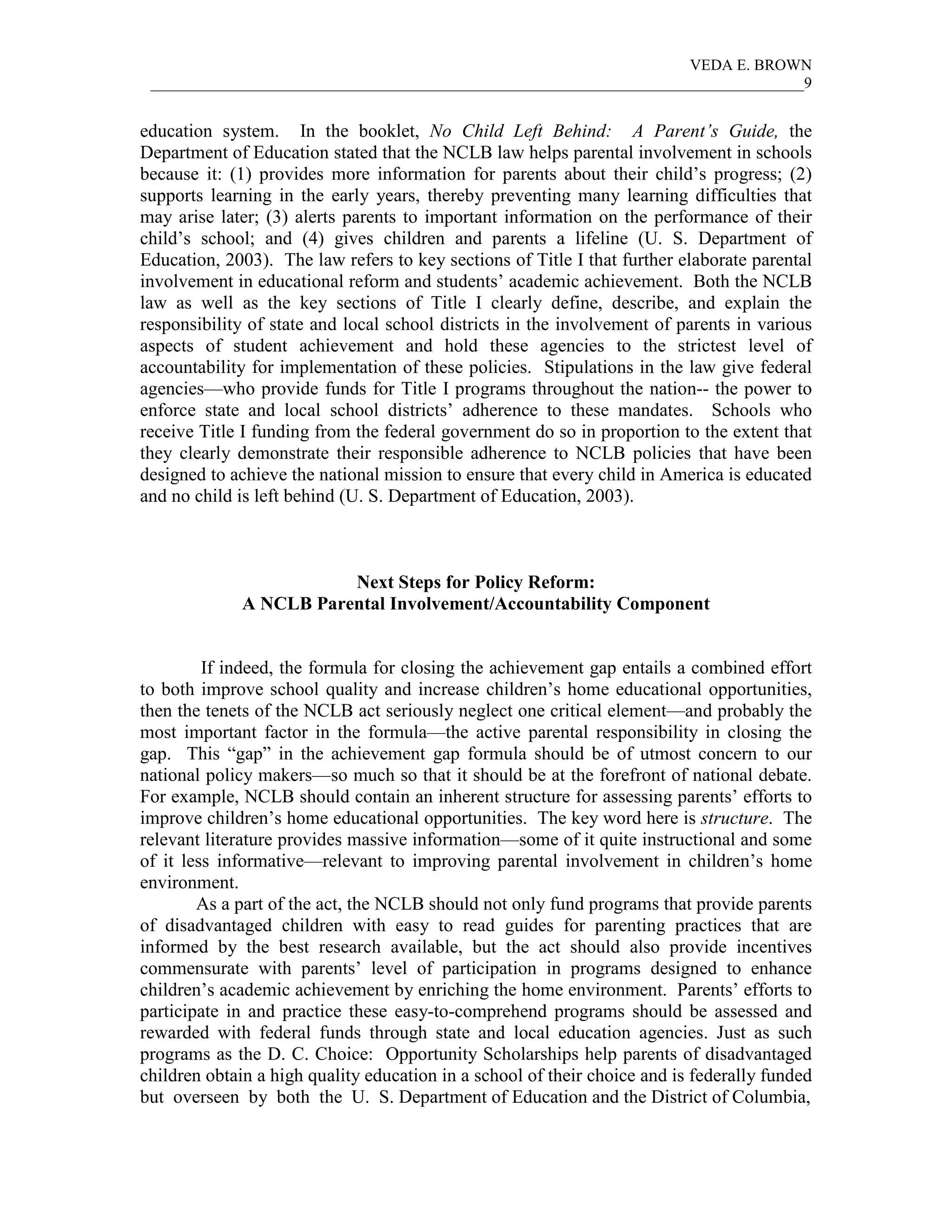 VEDA E. BROWN
 ____________________________________________________________________________________9


education system. In the booklet, No Child Left Behind: A Parent’s Guide, the
Department of Education stated that the NCLB law helps parental involvement in schools
because it: (1) provides more information for parents about their child’s progress; (2)
supports learning in the early years, thereby preventing many learning difficulties that
may arise later; (3) alerts parents to important information on the performance of their
child’s school; and (4) gives children and parents a lifeline (U. S. Department of
Education, 2003). The law refers to key sections of Title I that further elaborate parental
involvement in educational reform and students’ academic achievement. Both the NCLB
law as well as the key sections of Title I clearly define, describe, and explain the
responsibility of state and local school districts in the involvement of parents in various
aspects of student achievement and hold these agencies to the strictest level of
accountability for implementation of these policies. Stipulations in the law give federal
agencies—who provide funds for Title I programs throughout the nation-- the power to
enforce state and local school districts’ adherence to these mandates. Schools who
receive Title I funding from the federal government do so in proportion to the extent that
they clearly demonstrate their responsible adherence to NCLB policies that have been
designed to achieve the national mission to ensure that every child in America is educated
and no child is left behind (U. S. Department of Education, 2003).



                        Next Steps for Policy Reform:
             A NCLB Parental Involvement/Accountability Component


         If indeed, the formula for closing the achievement gap entails a combined effort
to both improve school quality and increase children’s home educational opportunities,
then the tenets of the NCLB act seriously neglect one critical element—and probably the
most important factor in the formula—the active parental responsibility in closing the
gap. This “gap” in the achievement gap formula should be of utmost concern to our
national policy makers—so much so that it should be at the forefront of national debate.
For example, NCLB should contain an inherent structure for assessing parents’ efforts to
improve children’s home educational opportunities. The key word here is structure. The
relevant literature provides massive information—some of it quite instructional and some
of it less informative—relevant to improving parental involvement in children’s home
environment.
        As a part of the act, the NCLB should not only fund programs that provide parents
of disadvantaged children with easy to read guides for parenting practices that are
informed by the best research available, but the act should also provide incentives
commensurate with parents’ level of participation in programs designed to enhance
children’s academic achievement by enriching the home environment. Parents’ efforts to
participate in and practice these easy-to-comprehend programs should be assessed and
rewarded with federal funds through state and local education agencies. Just as such
programs as the D. C. Choice: Opportunity Scholarships help parents of disadvantaged
children obtain a high quality education in a school of their choice and is federally funded
but overseen by both the U. S. Department of Education and the District of Columbia,
 