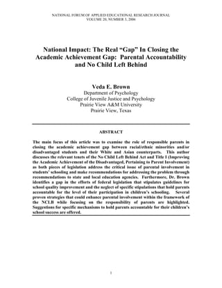 NATIONAL FORUM OF APPLIED EDUCATIONAL RESEARCH JOURNAL
                         VOLUME 20, NUMBER 3, 2006




   National Impact: The Real “Gap” In Closing the
 Academic Achievement Gap: Parental Accountability
              and No Child Left Behind


                                Veda E. Brown
                          Department of Psychology
                  College of Juvenile Justice and Psychology
                        Prairie View A&M University
                              Prairie View, Texas



                                    ABSTRACT

The main focus of this article was to examine the role of responsible parents in
closing the academic achievement gap between racial/ethnic minorities and/or
disadvantaged students and their White and Asian counterparts. This author
discusses the relevant tenets of the No Child Left Behind Act and Title I (Improving
the Academic Achievement of the Disadvantaged, Pertaining to Parent Involvement)
as both pieces of legislation address the critical issue of parental involvement in
students’ schooling and make recommendations for addressing the problem through
recommendations to state and local education agencies. Furthermore, Dr. Brown
identifies a gap in the efforts of federal legislation that stipulates guidelines for
school quality improvement and the neglect of specific stipulations that hold parents
accountable for the level of their participation in children’s schooling. Several
proven strategies that could enhance parental involvement within the framework of
the NCLB while focusing on the responsibility of parents are highlighted.
Suggestions for specific mechanisms to hold parents accountable for their children’s
school success are offered.




                                         1
 