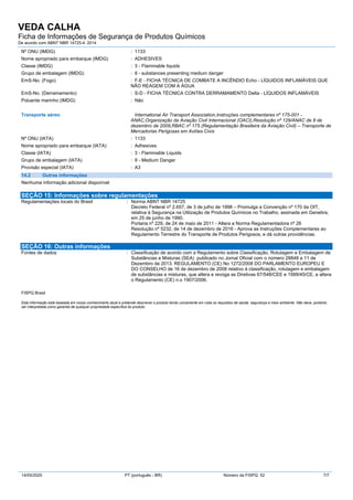 VEDA CALHA
Ficha de Informações de Segurança de Produtos Químicos
De acordo com ABNT NBR 14725-4: 2014
14/05/2020 PT (português - BR) Número da FISPQ: 52 7/7
Nº ONU (IMDG) : 1133
Nome apropriado para embarque (IMDG) : ADHESIVES
Classe (IMDG) : 3 - Flammable liquids
Grupo de embalagem (IMDG) : II - substances presenting medium danger
EmS-No. (Fogo) : F-E - FICHA TÉCNICA DE COMBATE A INCÊNDIO Echo - LÍQUIDOS INFLAMÁVEIS QUE
NÃO REAGEM COM A ÁGUA
EmS-No. (Derramamento) : S-D - FICHA TÉCNICA CONTRA DERRAMAMENTO Delta - LÍQUIDOS INFLAMÁVEIS
Poluente marinho (IMDG) : Não
Transporte aéreo International Air Transport Association,Instruções complementares nº 175-001 -
ANAC,Organização da Aviação Civil Internacional (OACI),Resolução nº 129/ANAC de 8 de
dezembro de 2009,RBAC nº 175 (Regulamentação Brasileira da Aviação Civil) – Transporte de
Mercadorias Perigosas em Aviões Civis
Nº ONU (IATA) : 1133
Nome apropriado para embarque (IATA) : Adhesives
Classe (IATA) : 3 - Flammable Liquids
Grupo de embalagem (IATA) : II - Medium Danger
Provisão especial (IATA) : A3
14.2 Outras informações
Nenhuma informação adicional disponível
SEÇÃO 15: Informações sobre regulamentações
Regulamentações locais do Brasil : Norma ABNT NBR 14725
Decreto Federal nº 2.657, de 3 de julho de 1998 – Promulga a Convenção nº 170 da OIT,
relativa à Segurança na Utilização de Produtos Químicos no Trabalho, assinada em Genebra,
em 25 de junho de 1990.
Portaria nº 229, de 24 de maio de 2011 - Altera a Norma Regulamentadora nº 26
Resolução nº 5232, de 14 de dezembro de 2016 - Aprova as Instruções Complementares ao
Regulamento Terrestre do Transporte de Produtos Perigosos, e dá outras providências.
SEÇÃO 16: Outras informações
Fontes de dados : Classificação de acordo com a Regulamento sobre Classificação, Rotulagem e Embalagem de
Substâncias e Misturas (SEA) publicado no Jornal Oficial com o número 28848 a 11 de
Dezembro de 2013. REGULAMENTO (CE) No 1272/2008 DO PARLAMENTO EUROPEU E
DO CONSELHO de 16 de dezembro de 2008 relativo à classificação, rotulagem e embalagem
de substâncias e misturas, que altera e revoga as Diretivas 67/548/CEE e 1999/45/CE, e altera
o Regulamento (CE) n.o 1907/2006.
FISPQ Brasil
Esta informação está baseada em nosso conhecimento atual e pretende descrever o produto tendo unicamente em vista os requisitos de saúde, segurança e meio ambiente. Não deve, portanto,
ser interpretada como garantia de qualquer propriedade específica do produto.
 