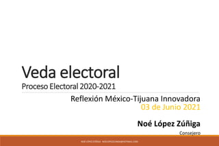 Veda electoral
Proceso Electoral 2020-2021
NOÉ LÓPEZ ZÚÑIGA NOELOPEZZUNIGA@HOTMAIL.COM
Reflexión México-Tijuana Innovadora
03 de Junio 2021
Noé López Zúñiga
Consejero
 