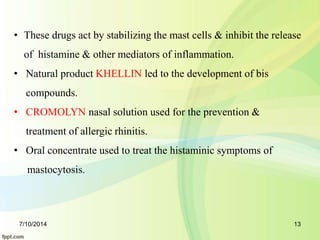 • These drugs act by stabilizing the mast cells & inhibit the release 
of histamine & other mediators of inflammation. 
• Natural product KHELLIN led to the development of bis 
compounds. 
• CROMOLYN nasal solution used for the prevention & 
treatment of allergic rhinitis. 
• Oral concentrate used to treat the histaminic symptoms of 
mastocytosis. 
7/10/2014 13 
 