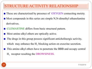 STRUCTURE ACTIVITY RELATIONSHIP 
These are characterized by presence of OXYGEN connecting moiety. 
Most compounds in this series are simple N,N-dimethyl ethanolamine 
derivatives. 
CLEMASTINE differs from basic structural pattern. 
Most amino alkyl ethers are optically active. 
The drugs in this group possess significant anticholinergic activity, 
which may enhance the H1 blocking action on exocrine secretion. 
This amino alkyl ethers have to penetrate the BBB and occupy central 
H1 receptor resulting the DROWSINESS. 
17 7/10/2014 
 
