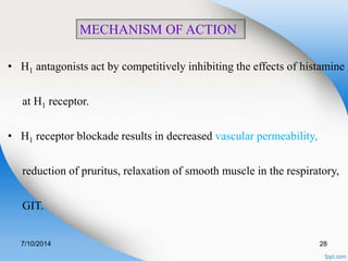 MECHANISM OF ACTION 
• H1 antagonists act by competitively inhibiting the effects of histamine 
at H1 receptor. 
• H1 receptor blockade results in decreased vascular permeability, 
reduction of pruritus, relaxation of smooth muscle in the respiratory, 
GIT. 
7/10/2014 28 
 