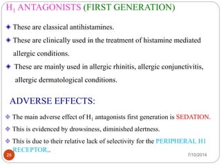 H1 ANTAGONISTS (FIRST GENERATION) 
These are classical antihistamines. 
These are clinically used in the treatment of histamine mediated 
allergic conditions. 
These are mainly used in allergic rhinitis, allergic conjunctivitis, 
allergic dermatological conditions. 
ADVERSE EFFECTS: 
The main adverse effect of H1 antagonists first generation is SEDATION. 
This is evidenced by drowsiness, diminished alertness. 
This is due to their relative lack of selectivity for the PERIPHERAL H1 
RECEPTOR,. 
29 7/10/2014 
 