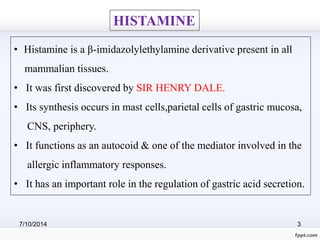 HISTAMINE 
• Histamine is a β-imidazolylethylamine derivative present in all 
mammalian tissues. 
• It was first discovered by SIR HENRY DALE. 
• Its synthesis occurs in mast cells,parietal cells of gastric mucosa, 
CNS, periphery. 
• It functions as an autocoid & one of the mediator involved in the 
allergic inflammatory responses. 
• It has an important role in the regulation of gastric acid secretion. 
7/10/2014 3 
 