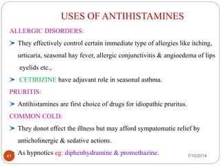USES OF ANTIHISTAMINES 
DRUG CHEMICAL STRUCTURE 
ALLERGIC DISORDERS: 
They effectively control certain immediate type of allergies like itching, 
urticaria, seasonal hay fever, allergic conjunctivitis & angioedema of lips 
eyelids etc., 
CETIRIZINE have adjuvant role in seasonal asthma. 
OMEPRAZOLE 
PRURITIS: 
Antihistamines are first choice of drugs for idiopathic pruritus. 
COMMON COLD: 
LANSOPRAZOLE 
They donot effect the illness but may afford sympatomatic relief by 
anticholinergic & sedative actions. 
As hypnotics eg: diphenhydramine & promethazine. 41 7/10/2014 
 