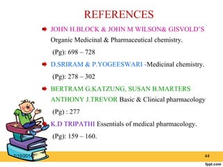 REFERENCES 
JOHN H.BLOCK & JOHN M WILSON& GISVOLD’S 
Organic Medicinal & Pharmaceutical chemistry. 
(Pg): 698 – 728 
D.SRIRAM & P.YOGEESWARI -Medicinal chemistry. 
(Pg): 278 – 302 
BERTRAM G.KATZUNG, SUSAN B.MARTERS 
ANTHONY J.TREVOR Basic & Clinical pharmacology 
(Pg) : 277 
K.D TRIPATHI Essentials of medical pharmacology. 
(Pg): 159 – 160. 
7/10/2014 44 
 