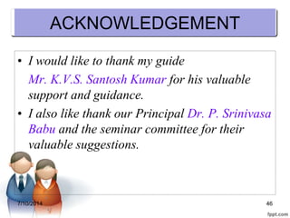ACKNOWLEDGEMENT 
• I would like to thank my guide 
Mr. K.V.S. Santosh Kumar for his valuable 
support and guidance. 
• I also like thank our Principal Dr. P. Srinivasa 
Babu and the seminar committee for their 
valuable suggestions. 
7/10/2014 46 
 