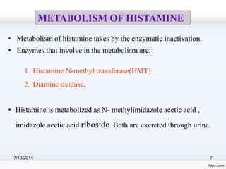 METABOLISM OF HISTAMINE 
• Metabolism of histamine takes by the enzymatic inactivation. 
• Enzymes that involve in the metabolism are: 
1. Histamine N-methyl transferase(HMT) 
2. Diamine oxidase. 
• Histamine is metabolized as N- methylimidazole acetic acid , 
imidazole acetic acid riboside. Both are excreted through urine. 
7/10/2014 7 
 