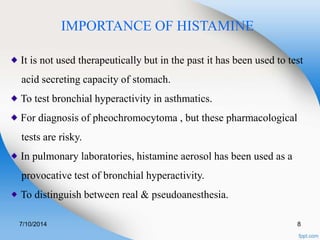 IMPORTANCE OF HISTAMINE 
It is not used therapeutically but in the past it has been used to test 
acid secreting capacity of stomach. 
To test bronchial hyperactivity in asthmatics. 
For diagnosis of pheochromocytoma , but these pharmacological 
tests are risky. 
In pulmonary laboratories, histamine aerosol has been used as a 
provocative test of bronchial hyperactivity. 
To distinguish between real & pseudoanesthesia. 
7/10/2014 8 
 