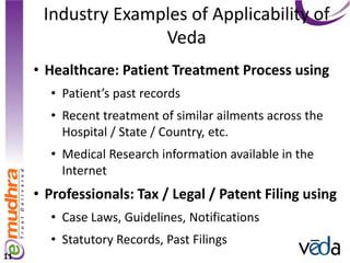 Industry Examples of Applicability of
                    Veda
     • Healthcare: Patient Treatment Process using
       • Patient’s past records
       • Recent treatment of similar ailments across the
         Hospital / State / Country, etc.
       • Medical Research information available in the
         Internet
     • Professionals: Tax / Legal / Patent Filing using
       • Case Laws, Guidelines, Notifications
       • Statutory Records, Past Filings
11
 