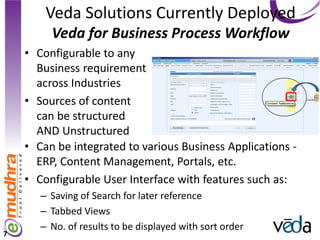 Veda Solutions Currently Deployed
         Veda for Business Process Workflow
    • Configurable to any
      Business requirement
      across Industries
    • Sources of content
      can be structured
      AND Unstructured
    • Can be integrated to various Business Applications -
      ERP, Content Management, Portals, etc.
    • Configurable User Interface with features such as:
       – Saving of Search for later reference
       – Tabbed Views
       – No. of results to be displayed with sort order
7
 