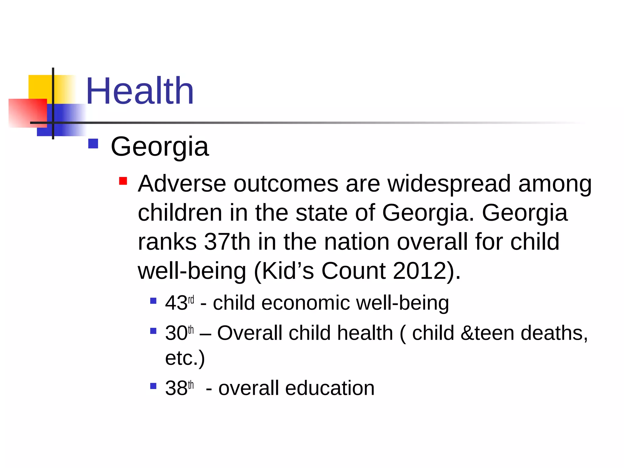 Health
   Georgia
       Adverse outcomes are widespread among
        children in the state of Georgia. Georgia
        ranks 37th in the nation overall for child
        well-being (Kid’s Count 2012).
            43rd - child economic well-being
            30th – Overall child health ( child &teen deaths,
             etc.)
         
             38th - overall education
 