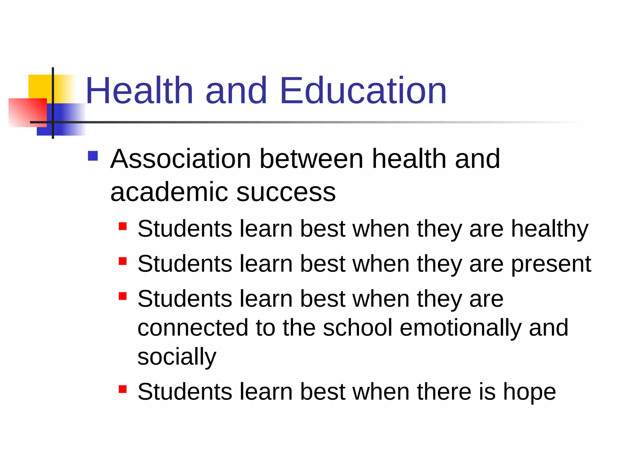 Health and Education
   Association between health and
    academic success
       Students learn best when they are healthy
       Students learn best when they are present
       Students learn best when they are
        connected to the school emotionally and
        socially
       Students learn best when there is hope
 