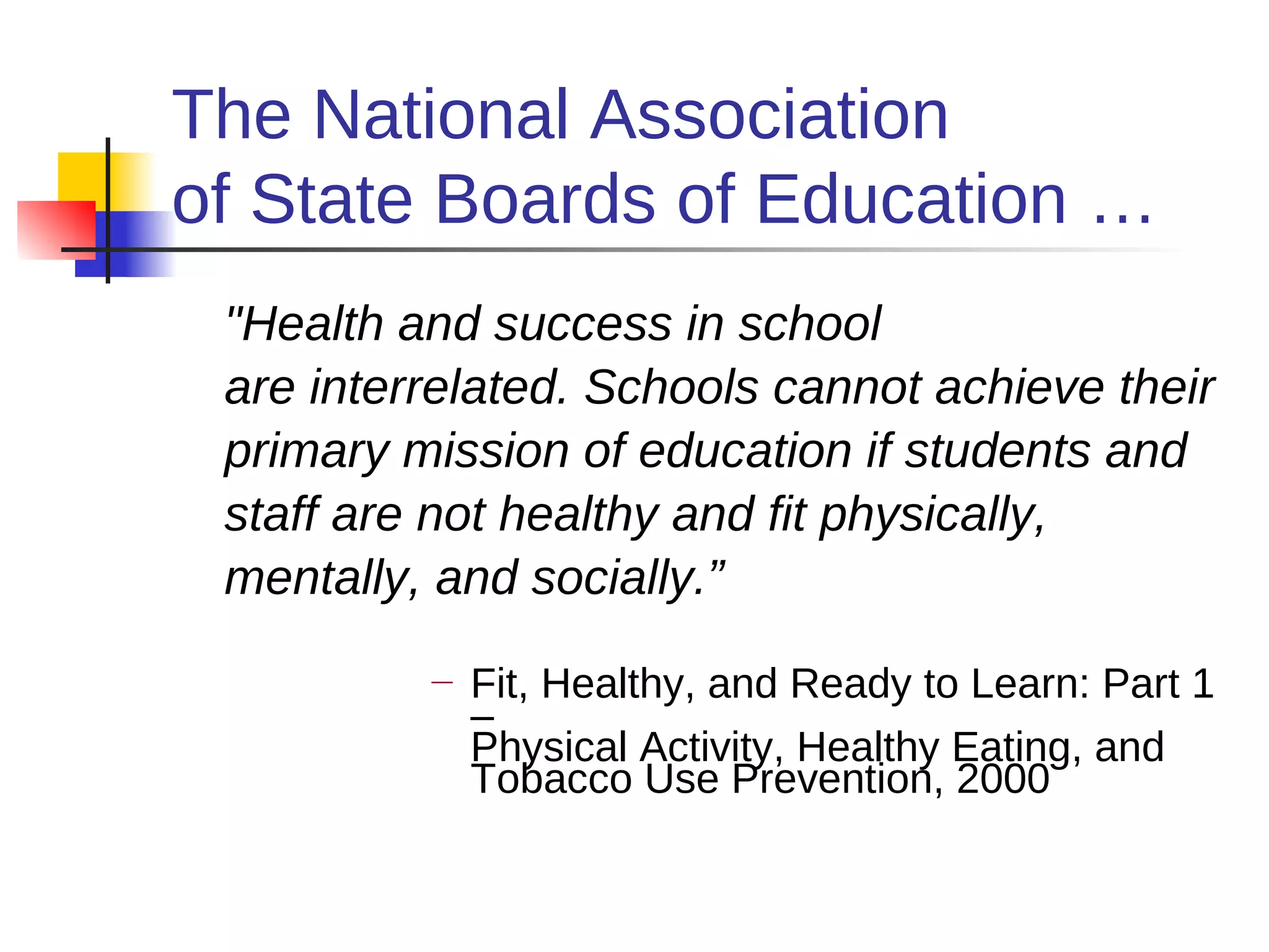 The National Association
of State Boards of Education …
 "Health and success in school
 are interrelated. Schools cannot achieve their
 primary mission of education if students and
 staff are not healthy and fit physically,
 mentally, and socially.”
          —   Fit, Healthy, and Ready to Learn: Part 1
              –
              Physical Activity, Healthy Eating, and
              Tobacco Use Prevention, 2000
 