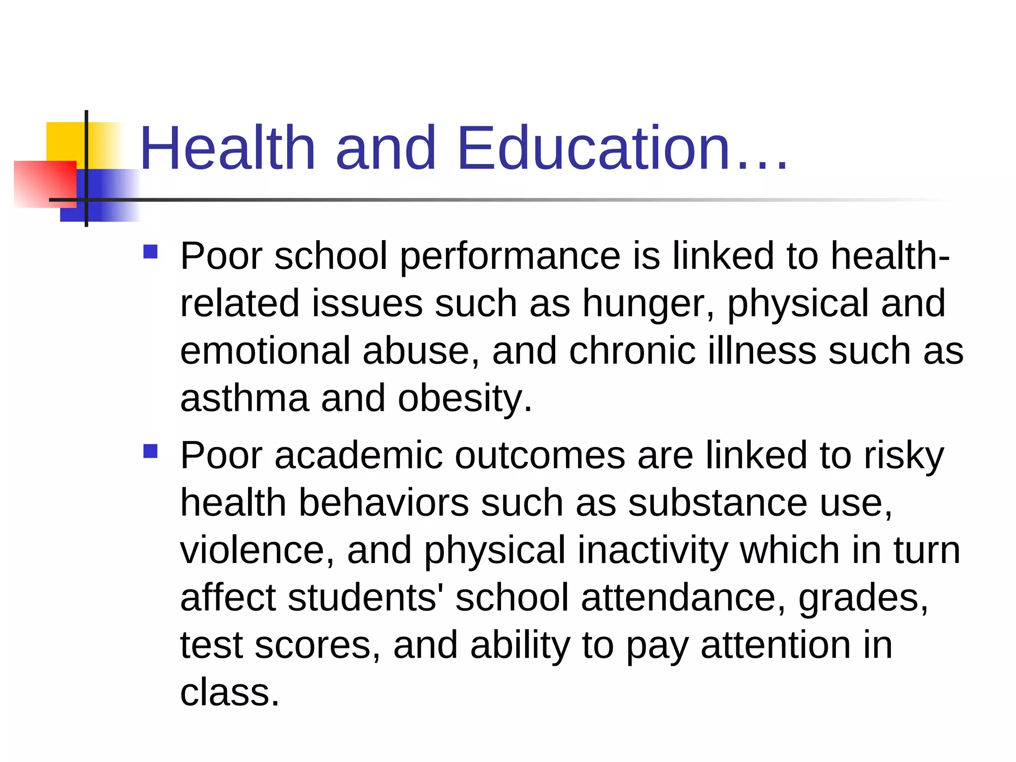 Health and Education…
   Poor school performance is linked to health-
    related issues such as hunger, physical and
    emotional abuse, and chronic illness such as
    asthma and obesity.
   Poor academic outcomes are linked to risky
    health behaviors such as substance use,
    violence, and physical inactivity which in turn
    affect students' school attendance, grades,
    test scores, and ability to pay attention in
    class.
 