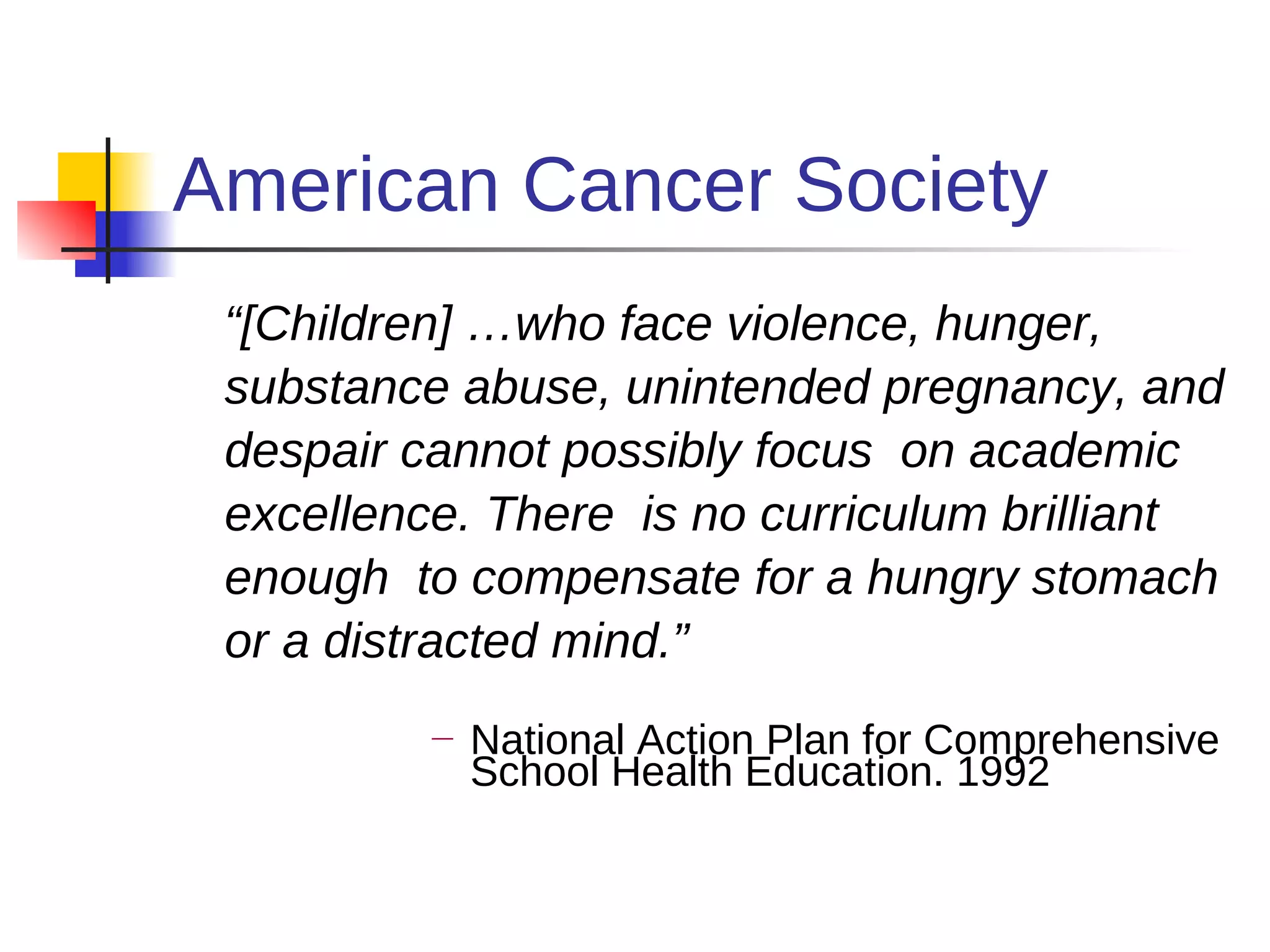 American Cancer Society
 “[Children] …who face violence, hunger,
 substance abuse, unintended pregnancy, and
 despair cannot possibly focus on academic
 excellence. There is no curriculum brilliant
 enough to compensate for a hungry stomach
 or a distracted mind.”
          —   National Action Plan for Comprehensive
              School Health Education. 1992
 