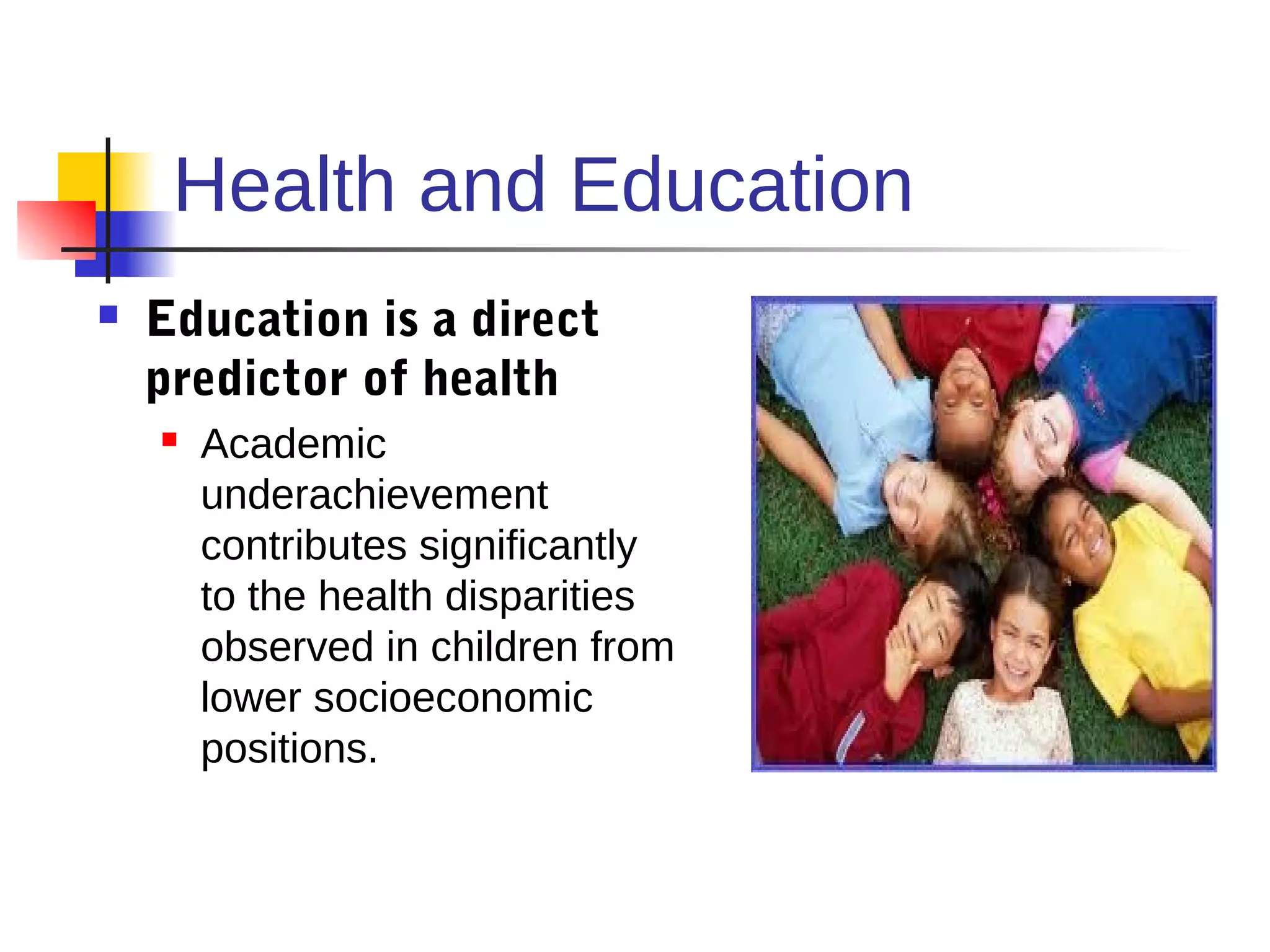 Health and Education
   Education is a direct
    predictor of health
       Academic
        underachievement
        contributes significantly
        to the health disparities
        observed in children from
        lower socioeconomic
        positions.
 