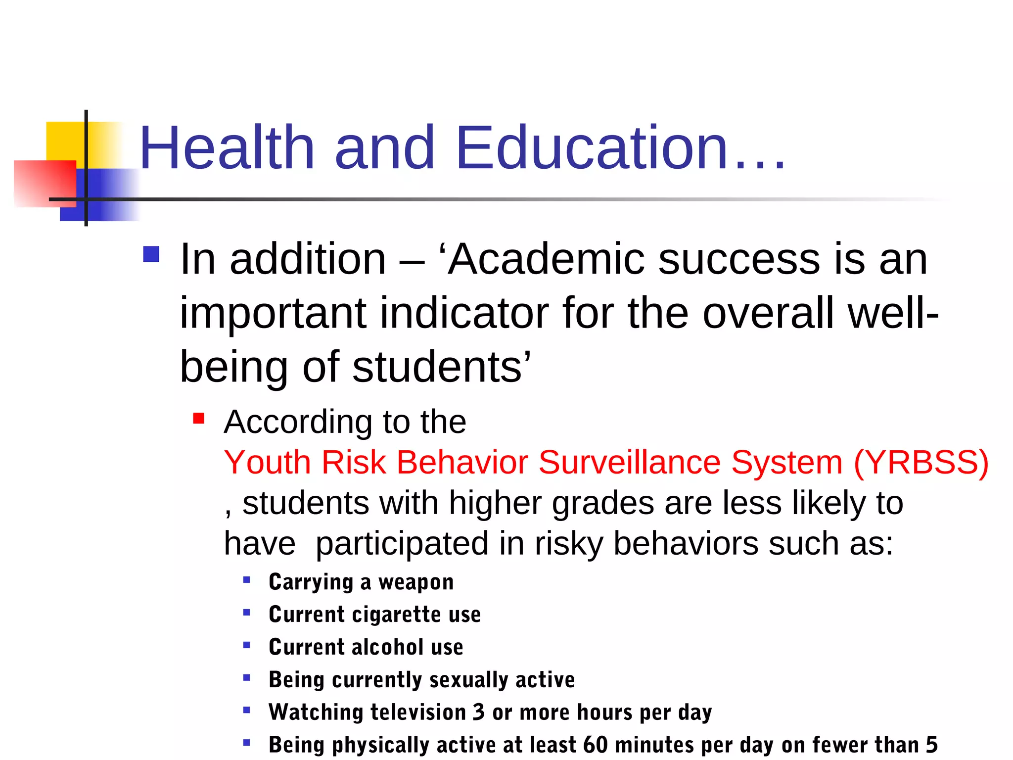 Health and Education…
   In addition – ‘Academic success is an
    important indicator for the overall well-
    being of students’
       According to the
        Youth Risk Behavior Surveillance System (YRBSS)
        , students with higher grades are less likely to
        have participated in risky behaviors such as:
            Carrying a weapon
            Current cigarette use
            Current alcohol use
            Being currently sexually active
            Watching television 3 or more hours per day
            Being physically active at least 60 minutes per day on fewer than 5
 