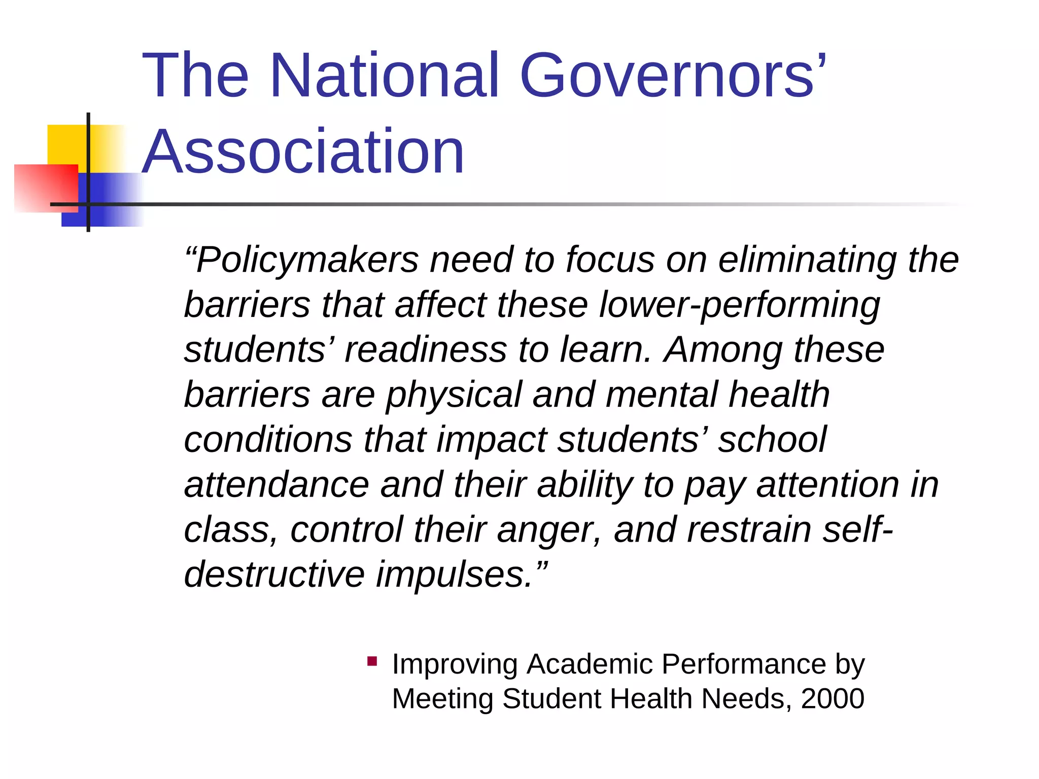 The National Governors’
Association
 “Policymakers need to focus on eliminating the
 barriers that affect these lower-performing
 students’ readiness to learn. Among these
 barriers are physical and mental health
 conditions that impact students’ school
 attendance and their ability to pay attention in
 class, control their anger, and restrain self-
 destructive impulses.”

               Improving Academic Performance by
                Meeting Student Health Needs, 2000
 