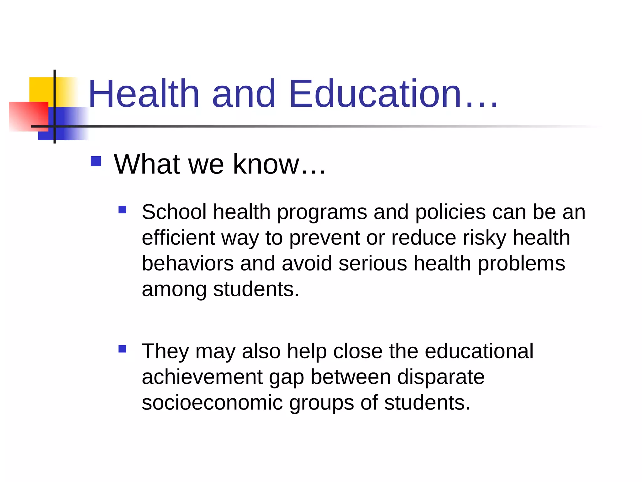 Health and Education…
   What we know…
       School health programs and policies can be an
        efficient way to prevent or reduce risky health
        behaviors and avoid serious health problems
        among students.

       They may also help close the educational
        achievement gap between disparate
        socioeconomic groups of students.
 
