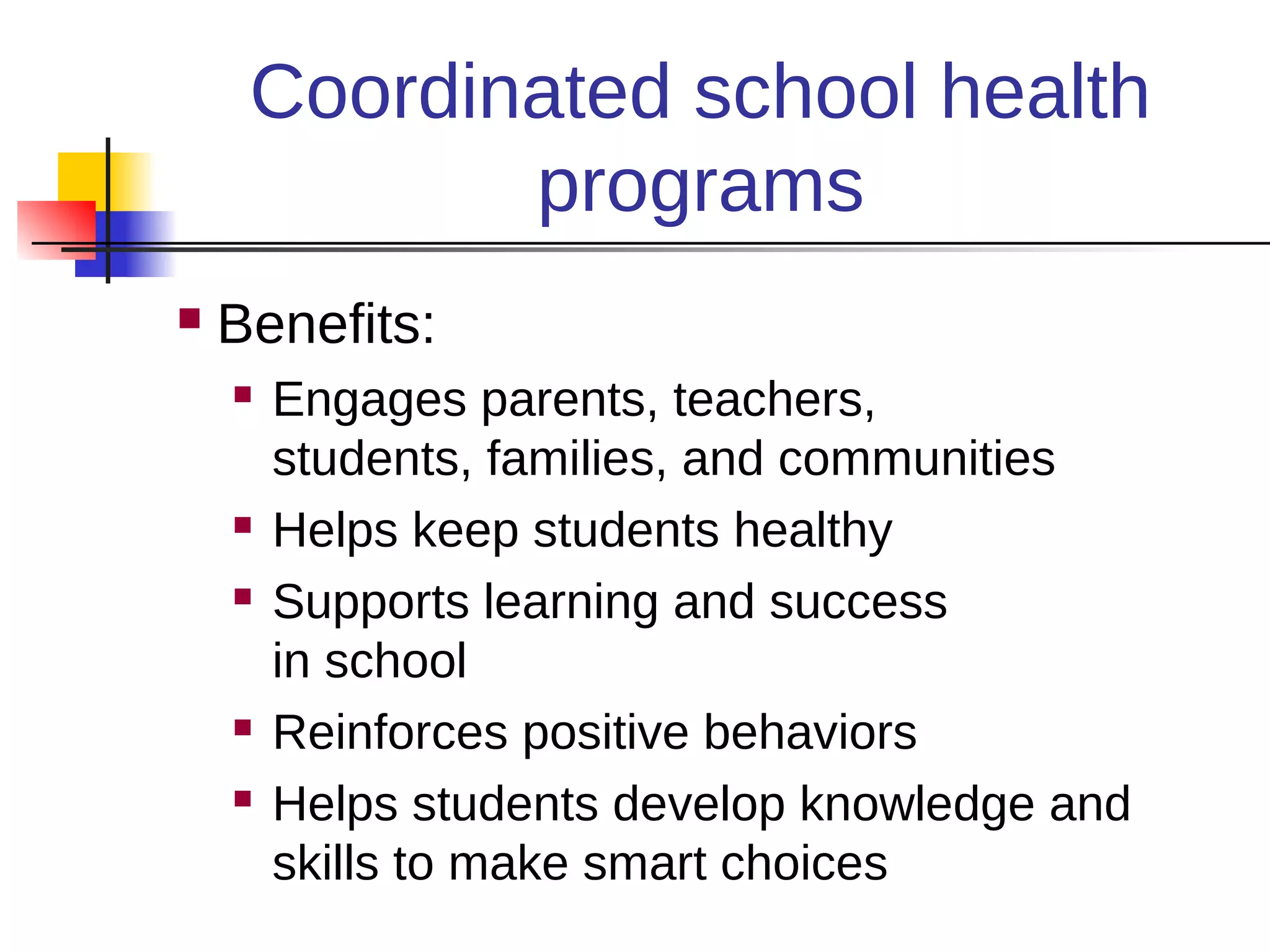 Coordinated school health
            programs
   Benefits:
       Engages parents, teachers,
        students, families, and communities
       Helps keep students healthy
       Supports learning and success
        in school
       Reinforces positive behaviors
       Helps students develop knowledge and
        skills to make smart choices
 