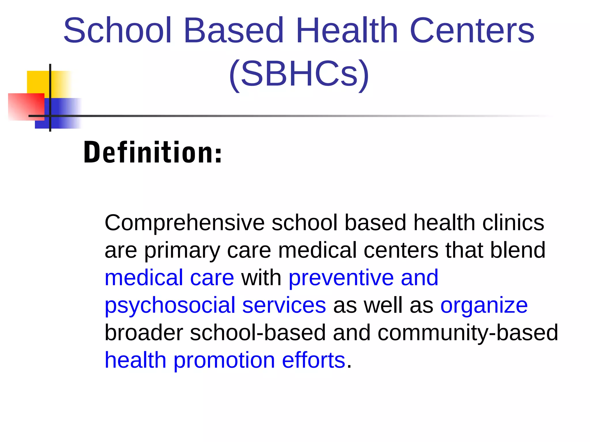 School Based Health Centers
         (SBHCs)

 Definition:

  Comprehensive school based health clinics
  are primary care medical centers that blend
  medical care with preventive and
  psychosocial services as well as organize
  broader school-based and community-based
  health promotion efforts.
 