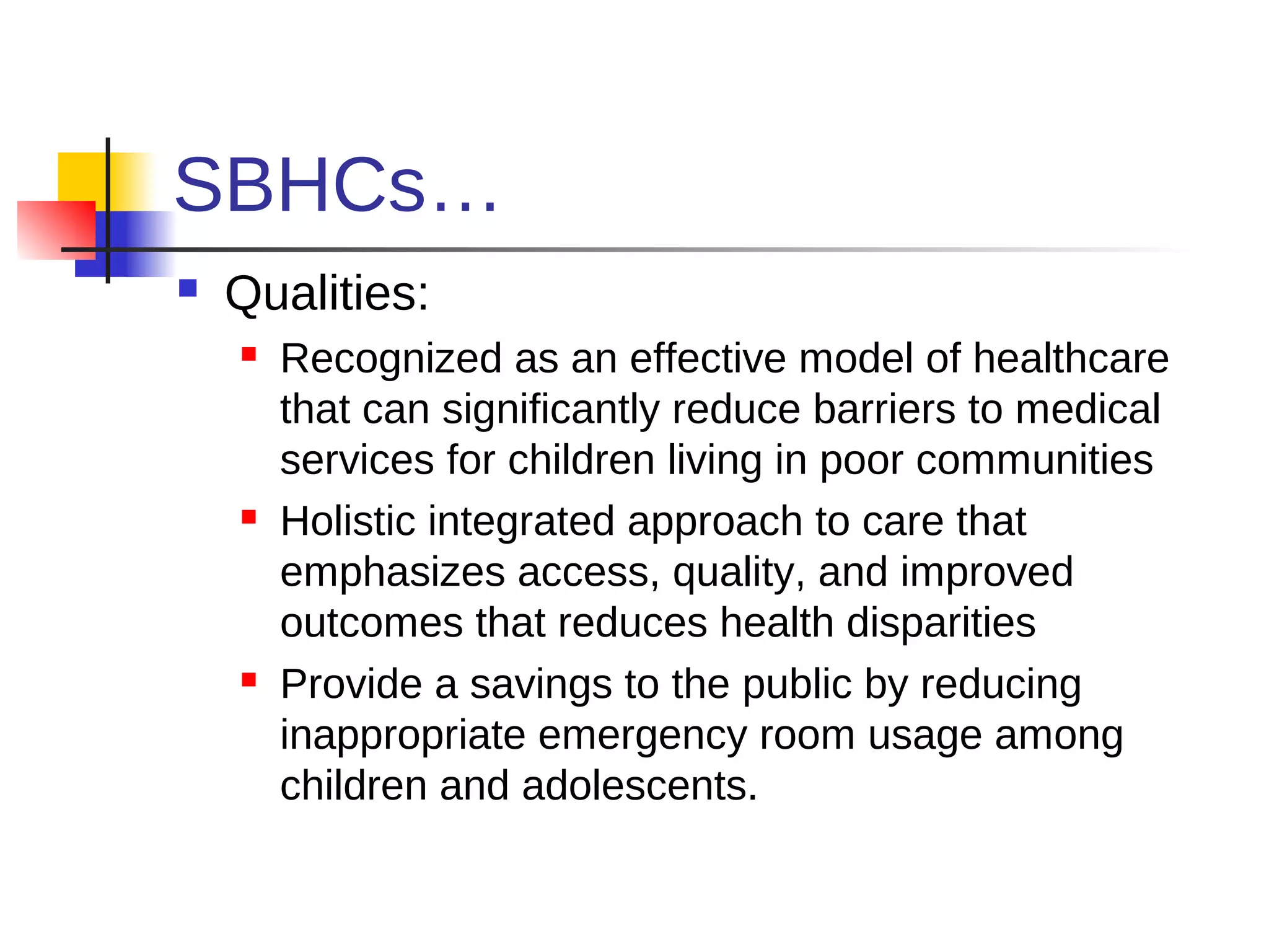 SBHCs…
   Qualities:
       Recognized as an effective model of healthcare
        that can significantly reduce barriers to medical
        services for children living in poor communities
       Holistic integrated approach to care that
        emphasizes access, quality, and improved
        outcomes that reduces health disparities
       Provide a savings to the public by reducing
        inappropriate emergency room usage among
        children and adolescents.
 