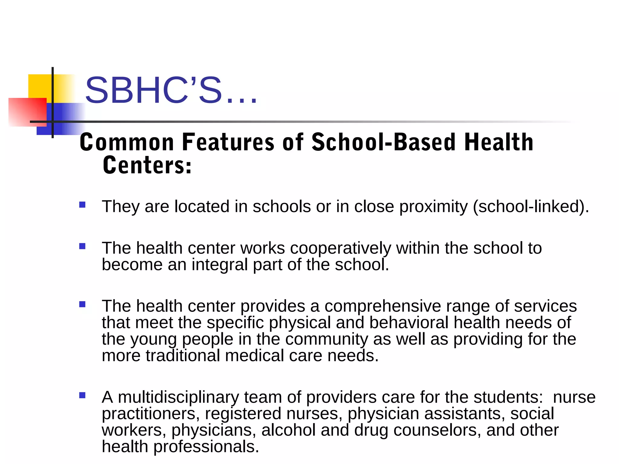 SBHC’S…
Common Features of School-Based Health
  Centers:
   They are located in schools or in close proximity (school-linked).

   The health center works cooperatively within the school to
    become an integral part of the school.

   The health center provides a comprehensive range of services
    that meet the specific physical and behavioral health needs of
    the young people in the community as well as providing for the
    more traditional medical care needs.

   A multidisciplinary team of providers care for the students: nurse
    practitioners, registered nurses, physician assistants, social
    workers, physicians, alcohol and drug counselors, and other
    health professionals.
 