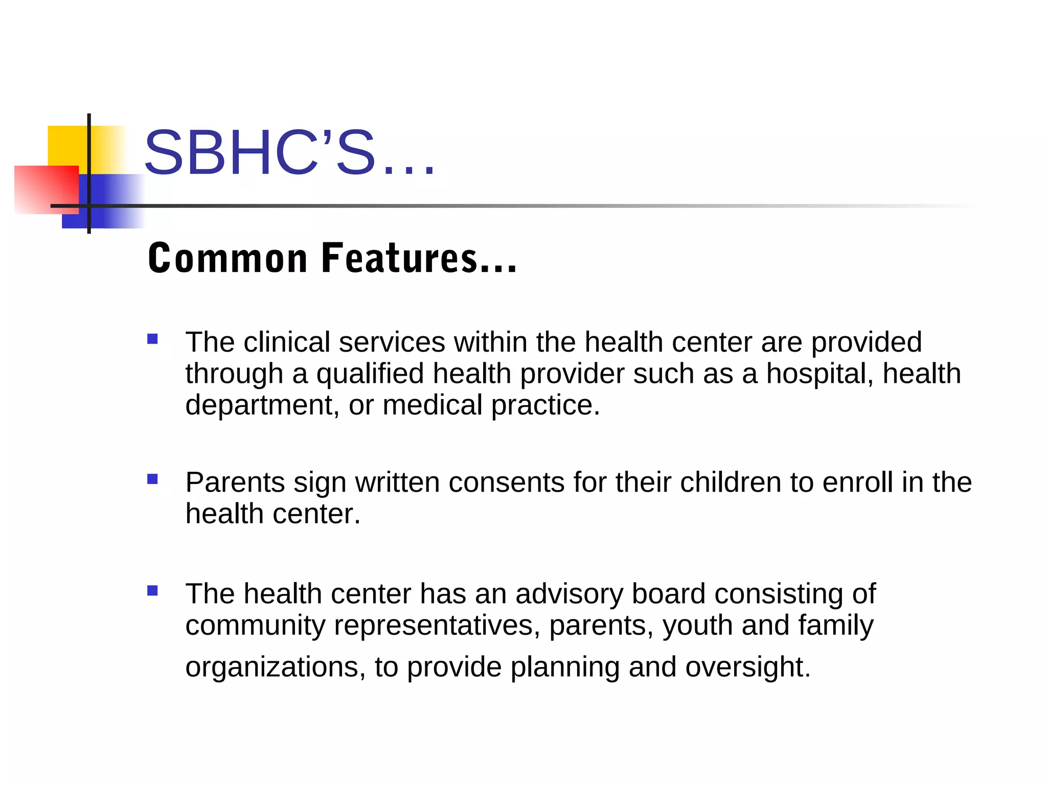SBHC’S…
Common Features…
   The clinical services within the health center are provided
    through a qualified health provider such as a hospital, health
    department, or medical practice.

   Parents sign written consents for their children to enroll in the
    health center.

   The health center has an advisory board consisting of
    community representatives, parents, youth and family
    organizations, to provide planning and oversight.
 