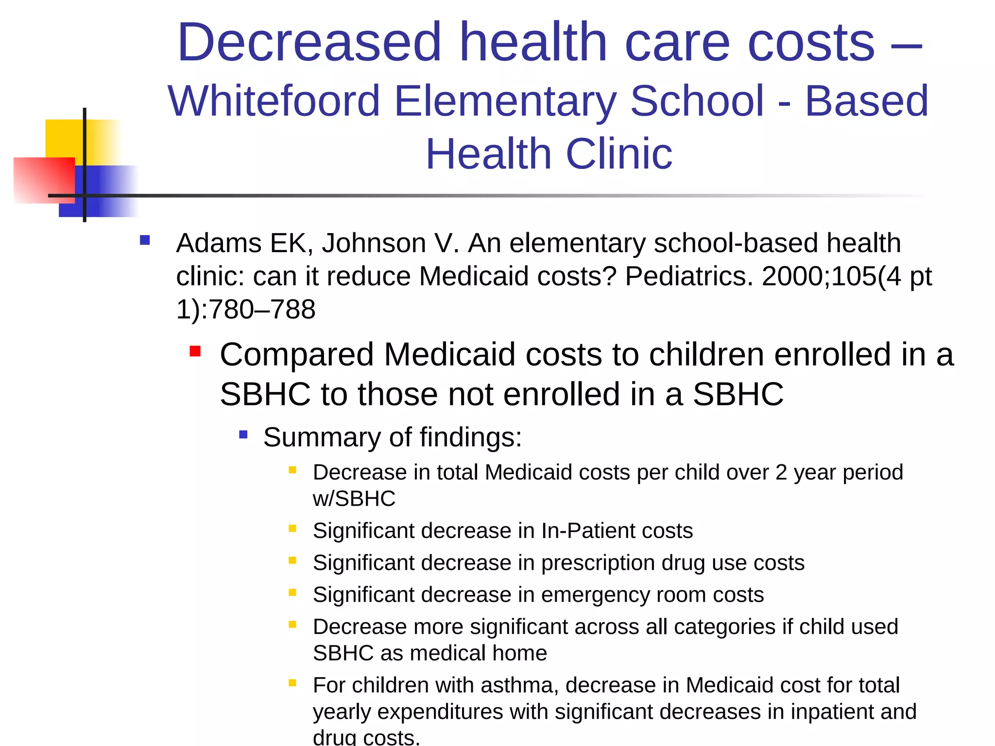 Decreased health care costs –
    Whitefoord Elementary School - Based
                Health Clinic
   Adams EK, Johnson V. An elementary school-based health
    clinic: can it reduce Medicaid costs? Pediatrics. 2000;105(4 pt
    1):780–788
        Compared Medicaid costs to children enrolled in a
         SBHC to those not enrolled in a SBHC
          
              Summary of findings:
                  Decrease in total Medicaid costs per child over 2 year period
                   w/SBHC
                  Significant decrease in In-Patient costs
                  Significant decrease in prescription drug use costs
                  Significant decrease in emergency room costs
                  Decrease more significant across all categories if child used
                   SBHC as medical home
                  For children with asthma, decrease in Medicaid cost for total
                   yearly expenditures with significant decreases in inpatient and
                   drug costs.
 