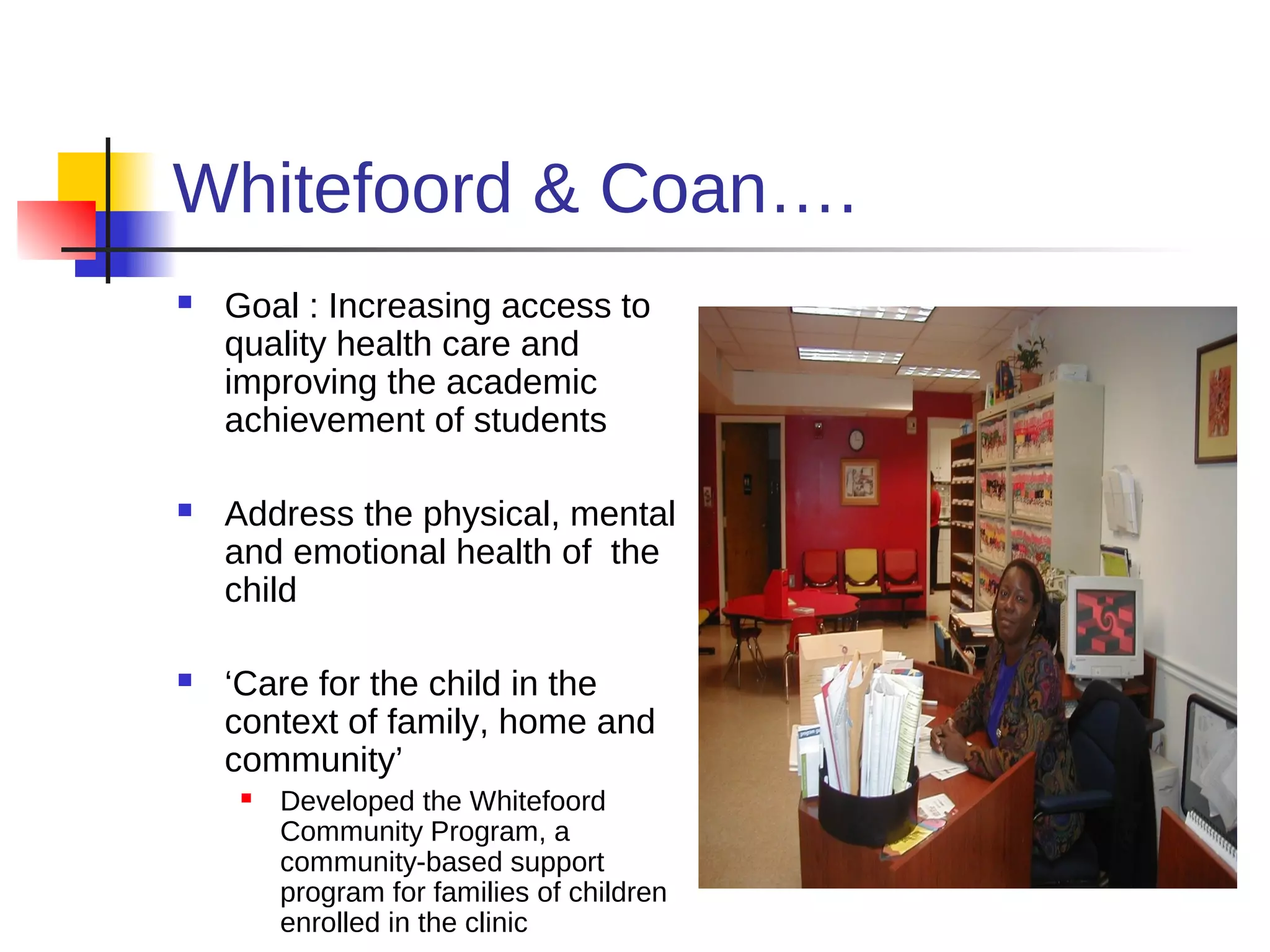 Whitefoord & Coan….
   Goal : Increasing access to
    quality health care and
    improving the academic
    achievement of students

   Address the physical, mental
    and emotional health of the
    child

   ‘Care for the child in the
    context of family, home and
    community’
        Developed the Whitefoord
         Community Program, a
         community-based support
         program for families of children
         enrolled in the clinic
 