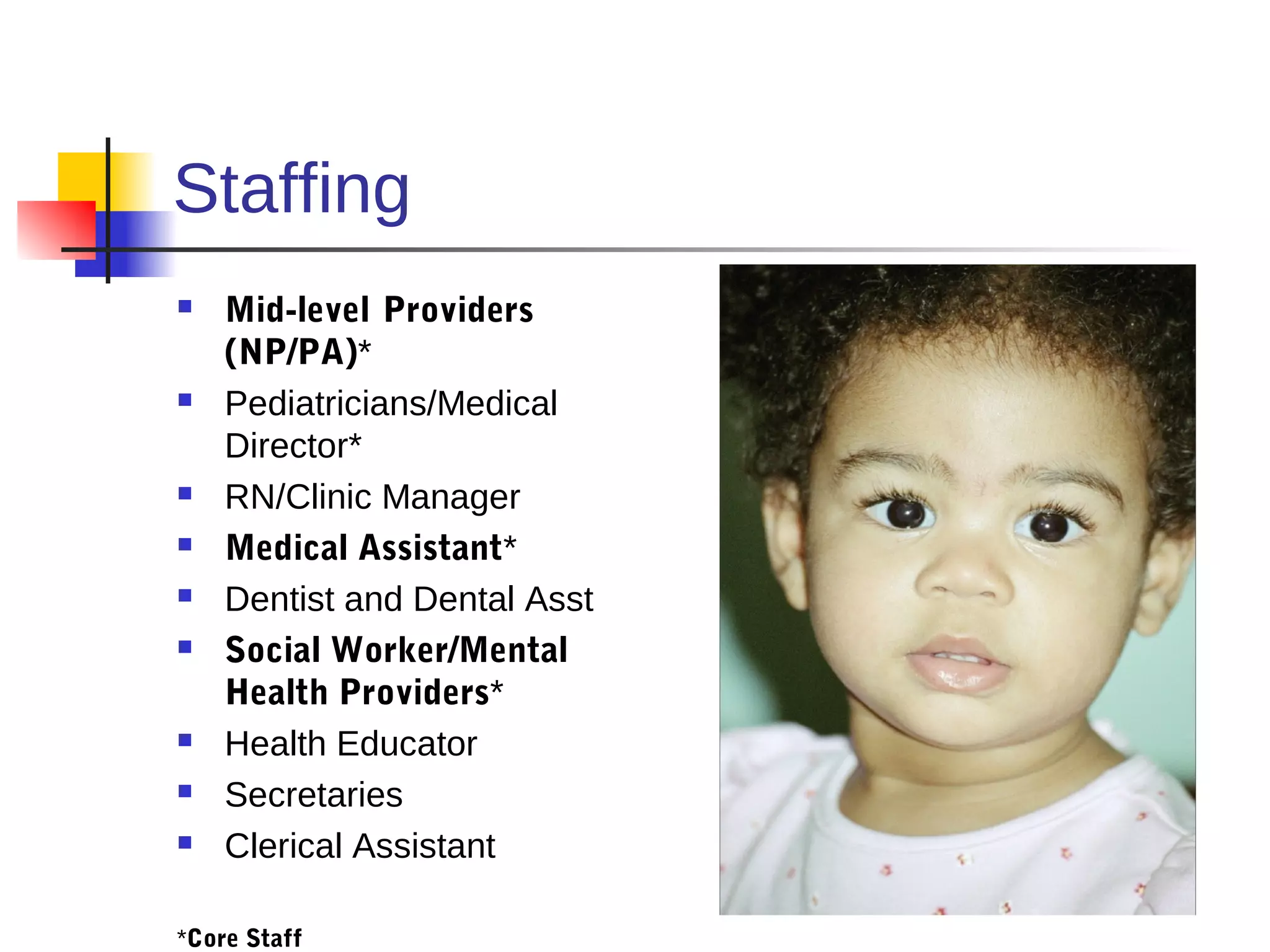 Staffing
   Mid-level Providers
    (NP/PA)*
   Pediatricians/Medical
    Director*
   RN/Clinic Manager
   Medical Assistant*
   Dentist and Dental Asst
   Social Worker/Mental
    Health Providers*
   Health Educator
   Secretaries
   Clerical Assistant

*Core Staff
 