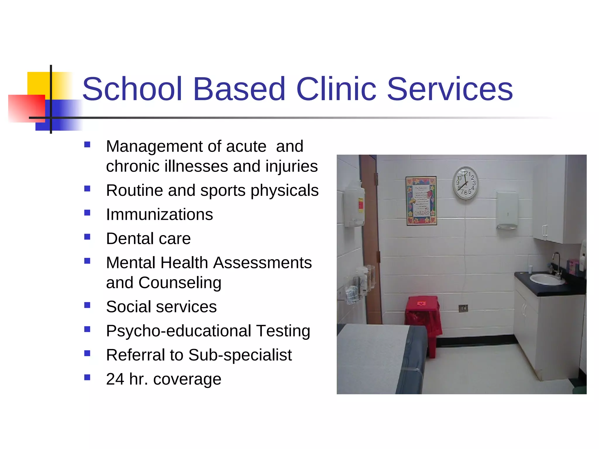 School Based Clinic Services
   Management of acute and
    chronic illnesses and injuries
   Routine and sports physicals
   Immunizations
   Dental care
   Mental Health Assessments
    and Counseling
   Social services
   Psycho-educational Testing
   Referral to Sub-specialist
   24 hr. coverage
 