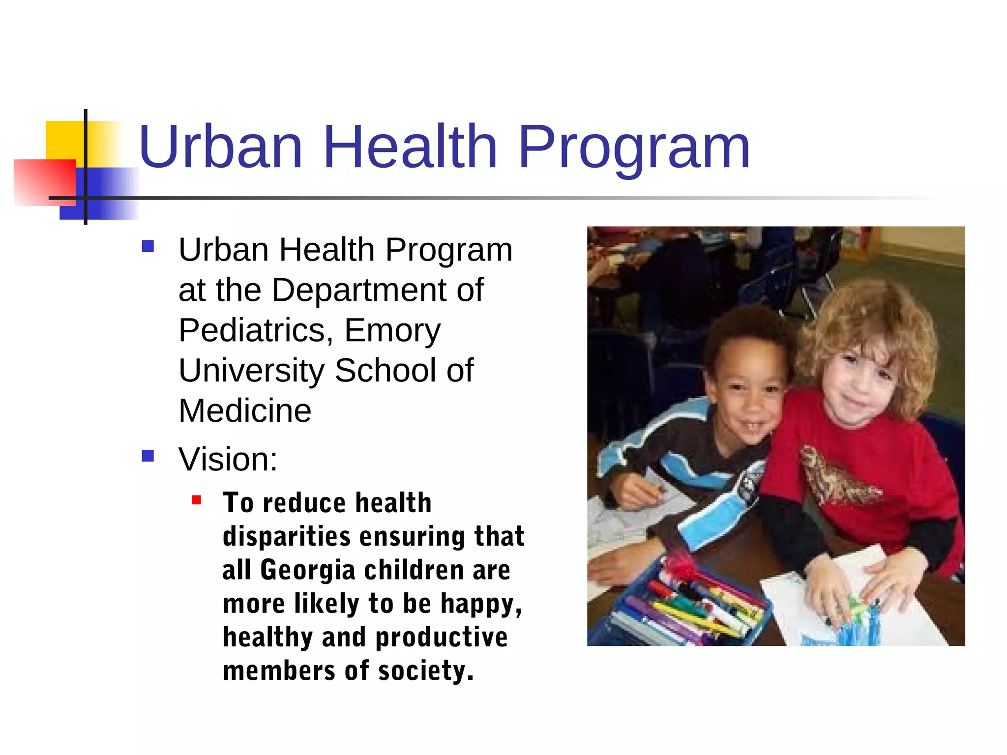 Urban Health Program
   Urban Health Program
    at the Department of
    Pediatrics, Emory
    University School of
    Medicine
   Vision:
       To reduce health
        disparities ensuring that
        all Georgia children are
        more likely to be happy,
        healthy and productive
        members of society.
 