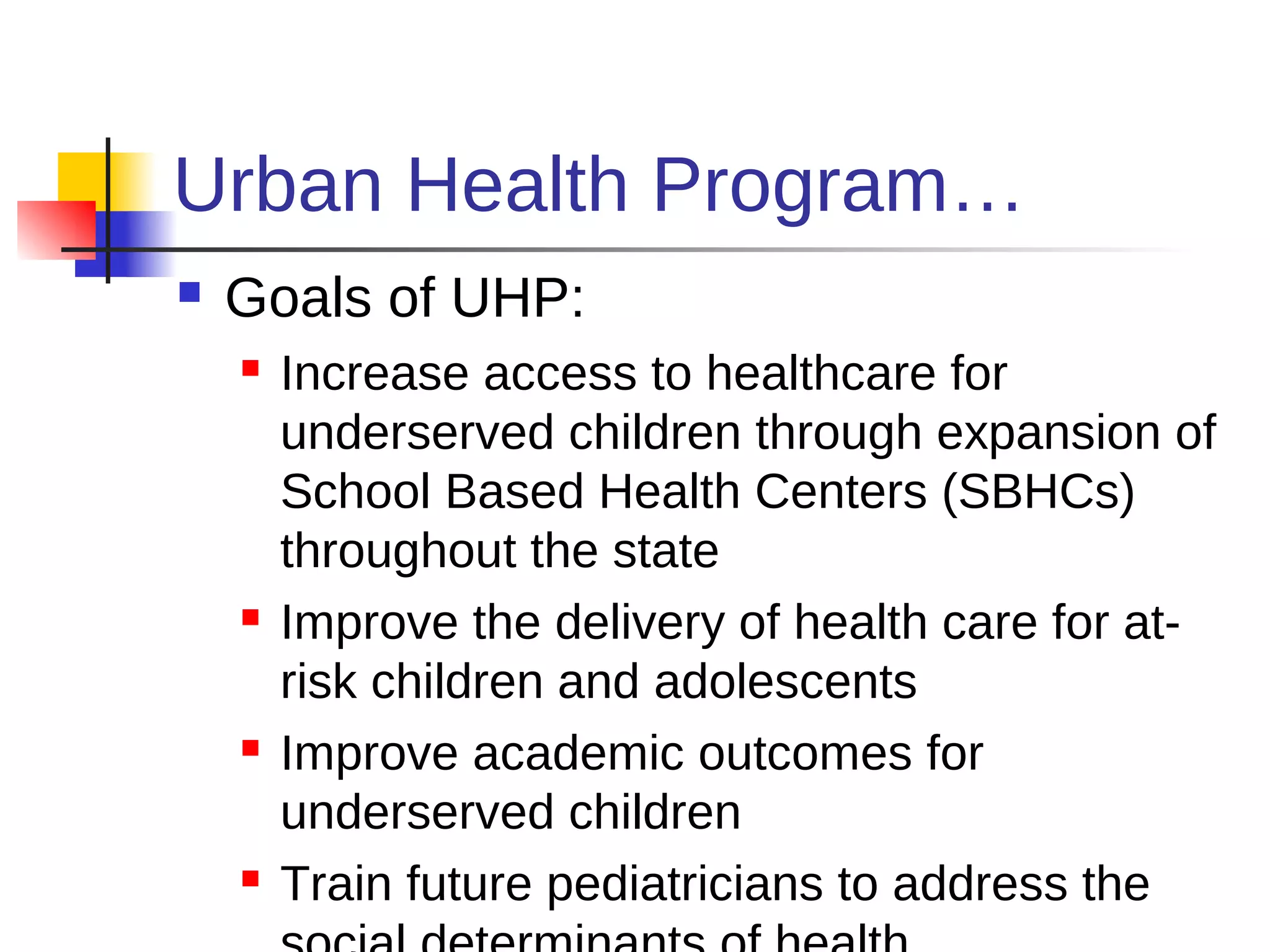 Urban Health Program…
   Goals of UHP:
       Increase access to healthcare for
        underserved children through expansion of
        School Based Health Centers (SBHCs)
        throughout the state
       Improve the delivery of health care for at-
        risk children and adolescents
       Improve academic outcomes for
        underserved children
       Train future pediatricians to address the
 