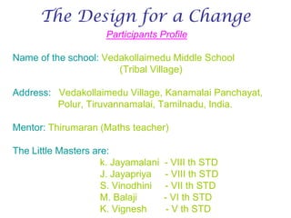 The Design for a Change
                     Participants Profile

Name of the school: Vedakollaimedu Middle School
                       (Tribal Village)

Address: Vedakollaimedu Village, Kanamalai Panchayat,
         Polur, Tiruvannamalai, Tamilnadu, India.

Mentor: Thirumaran (Maths teacher)

The Little Masters are:
                     k. Jayamalani   - VIII th STD
                     J. Jayapriya    - VIII th STD
                     S. Vinodhini    - VII th STD
                     M. Balaji       - VI th STD
                     K. Vignesh       - V th STD
 